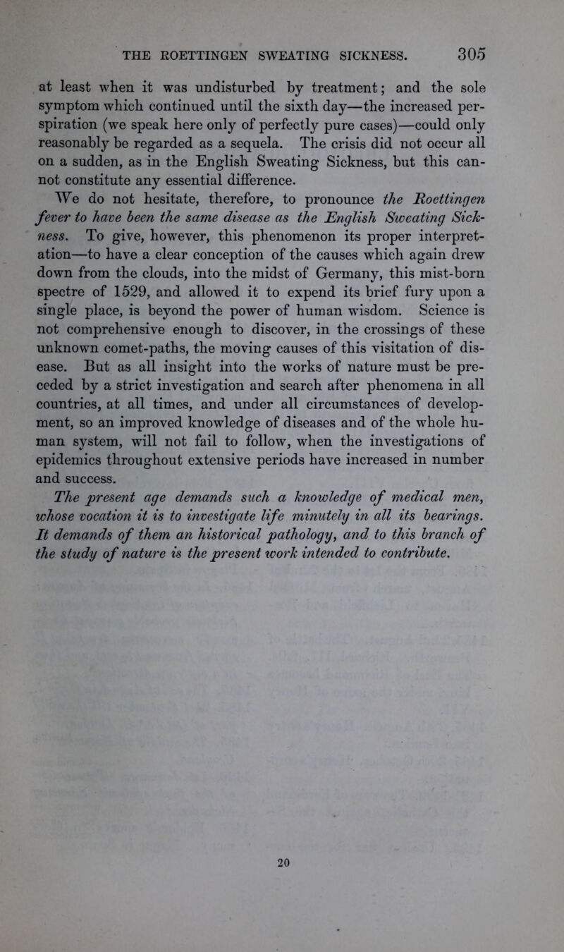 at least when it was undisturbed by treatment; and the sole symptom which continued until the sixth day—the increased per- spiration (we speak here only of perfectly pure cases)—could only reasonably be regarded as a sequela. The crisis did not occur all on a sudden, as in the English Sweating Sickness, but this can- not constitute any essential difference. AVe do not hesitate, therefore, to pronounce the Roettingen fever to have been the same disease as the English Sweating Sick- ness. To give, however, this phenomenon its proper interpret- ation—to have a clear conception of the causes which again drew down from the clouds, into the midst of Germany, this mist-born spectre of 1529, and allowed it to expend its brief fury upon a single place, is beyond the power of human wisdom. Science is not comprehensive enough to discover, in the crossings of these unknown comet-paths, the moving causes of this visitation of dis- ease. But as all insight into the works of nature must be pre- ceded by a strict investigation and search after phenomena in all countries, at all times, and under all circumstances of develop- ment, so an improved knowledge of diseases and of the whole hu- man system, will not fail to follow, when the investigations of epidemics throughout extensive periods have increased in number and success. The present age demands such a knowledge of medical men, whose vocation it is to investigate life minutely in all its bearings. It demands of them an historical pathology, and to this branch of the study of nature is the present work intended to contribute. 20