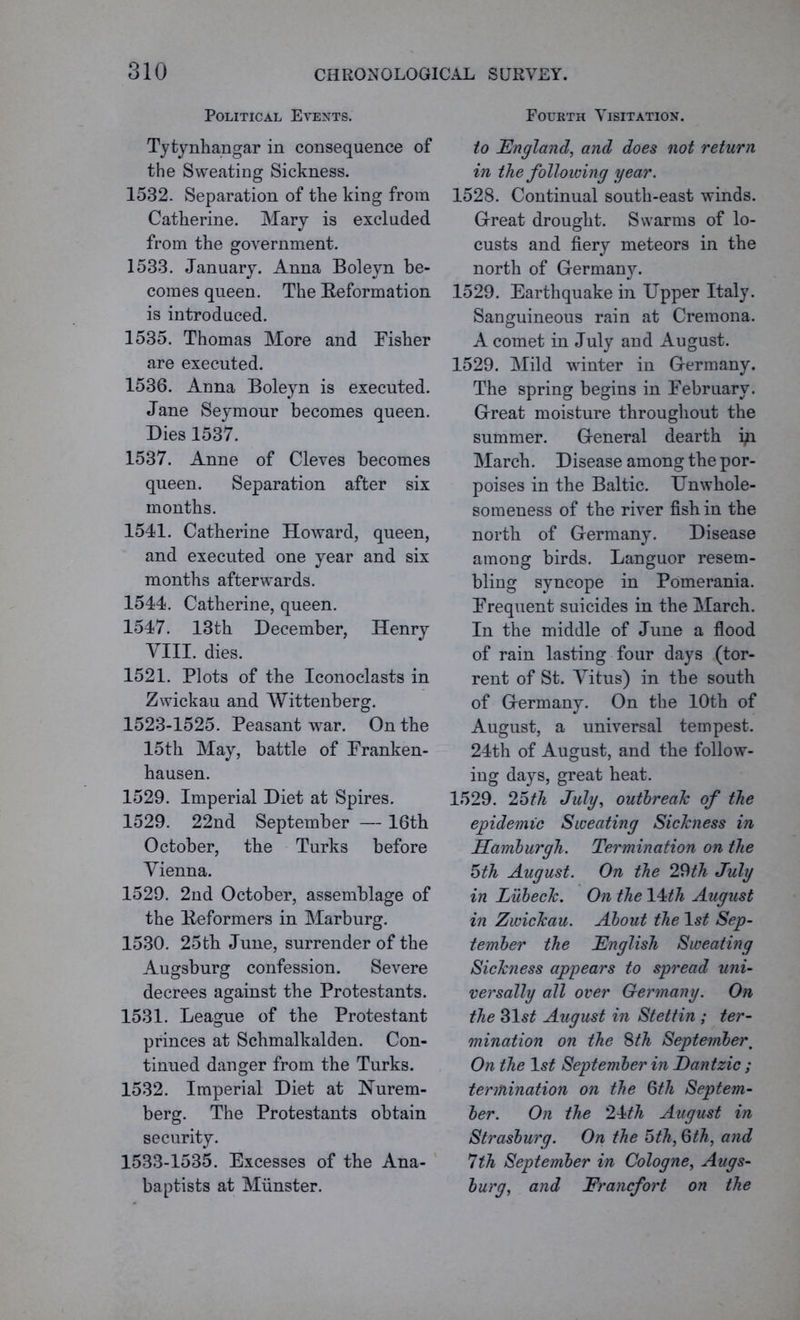 Political Events. Tytynhangar in consequence of the Sweating Sickness. 1532. Separation of the king from Catherine. Mary is excluded from the government. 1533. January. Anna Boleyn be- comes queen. The Reformation is introduced. 1535. Thomas More and Fisher are executed. 1536. Anna Boleyn is executed. Jane Seymour becomes queen. Dies 1537. 1537. Anne of Cleves becomes queen. Separation after six months. 1541. Catherine Howard, queen, and executed one year and six months afterwards. 1544. Catherine, queen. 1547. 13th December, Henry VIII. dies. 1521. Plots of the Iconoclasts in Zwickau and Wittenberg. 1523-1525. Peasant war. On the 15th May, battle of Franken- hausen. 1529. Imperial Diet at Spires. 1529. 22nd September — 16th October, the Turks before Vienna. 1529. 2nd October, assemblage of the Reformers in Marburg. 1530. 25th June, surrender of the Augsburg confession. Severe decrees against the Protestants. 1531. League of the Protestant princes at Schmalkalden. Con- tinued danger from the Turks. 1532. Imperial Diet at Nurem- berg. The Protestants obtain security. 1533-1535. Excesses of the Ana- baptists at Munster. Fourth Visitation. to England, and does not return in the following year. 1528. Continual south-east winds. Great drought. Swarms of lo- custs and fiery meteors in the north of Germany. 1529. Earthquake in Upper Italy. Sanguineous rain at Cremona. A comet in July and August. 1529. Mild winter in Germany. The spring begins in February. Great moisture throughout the summer. General dearth iji March. Disease among the por- poises in the Baltic. Unwhole- someness of the river fish in the north of Germany. Disease among birds. Languor resem- bling syncope in Pomerania. Frequent suicides in the March. In the middle of June a flood of rain lasting four days (tor- rent of St. Vitus) in the south of Germany. On the 10th of August, a universal tempest. 24th of August, and the follow- ing days, great heat. 1529. 25th July, outbreak of the epidemic Sweating Sickness in Hamburgh. Termination on the 5th August. On the 29th July in Lubeck. On the 14th August in Zwickau. About the ls£ Sep- tember the English Sweating Sickness appears to spread uni- versally all over Germany. On the 31s£ August in Stettin ; ter- mination on the 8th Septefnber. On the 1 st September in Dantzic ; termination on the §th Septem- ber. On the 2\th August in Strasburg. On the 5th, Qth, and 1th September in Cologne, Augs- burg, and Erancfort on the