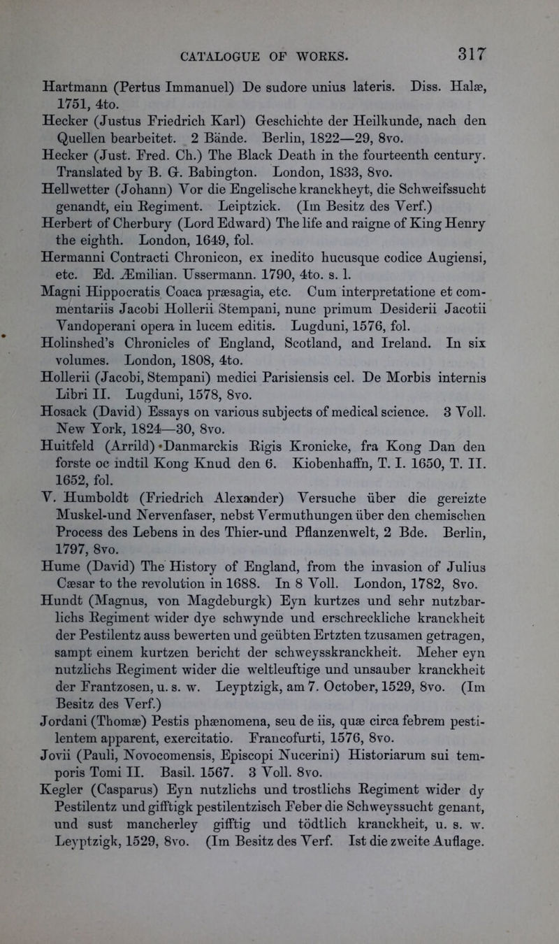 Hartmann (Pertus Immanuel) De sudore unius lateris. Diss. Halae, 1751, 4to. Hecker (Justus Friedrich Karl) Geschichte der Heilkunde, nach den Quellen bearbeitet. 2 Bande. Berlin, 1822—29, 8vo. Hecker (Just. Fred. Ch.) The Black Death in the fourteenth century. Translated by B. G-. Babington. London, 1833, 8vo. Hellwetter (Johann) Yor die Engelische kranckheyt, die Schweifssucht genandt, ein Regiment. Leiptzick. (Im Besitz des Yerf.) Herbert of Cherbury (Lord Edward) The life and raigne of King Henry the eighth. London, 1649, fol. Hermanni Contract! Chronicon, ex inedito hucusque codice Augiensi, etc. Ed. iEmilian. Ussermann. 1790, 4to. s. 1. Magni Hippocratis Coaca praesagia, etc. Cum interpretatione et com- mentariis Jacobi Hollerii Stempani, nunc primum Desiderii Jacotii Yandoperani opera in lucem editis. Lugduni, 1576, fol. Holinshed’s Chronicles of England, Scotland, and Ireland. In six volumes. London, 1808, 4to. Hollerii (Jacobi, Stempani) medici Parisiensis cel. De Morbis internis Libri II. Lugduni, 1578, 8vo. Hosack (David) Essays on various subjects of medical science. 3 Yoll. New York, 1824—30, 8vo. Huitfeld (Arrild) *Danmarckis Rigis Kronicke, fra Kong Dan den forste oc indtil Kong Knud den 6. Kiobenhaffn, T. I. 1650, T. II. 1652, fol. Y. Humboldt (Friedrich Alexander) Yersuche iiber die gereizte Muskel-und Nervenfaser, nebst Yermuthungen iiber den chemischen Process des Lebens in des Thier-und Pflanzenwelt, 2 Bde. Berlin, 1797, 8vo. Hume (David) The History of England, from the invasion of Julius Caesar to the revolution in 1688. In 8 Yoll. London, 1782, 8vo. Hundt (Magnus, von Magdeburgk) Eyn kurtzes und sehr nutzbar- lichs Regiment wider dye schwynde und erschreckliche kranckheit der Pestilentz auss bewerten und geubten Ertzten tzusamen getragen, sampt einem kurtzen bericht der schweysskranckheit. Meher eyn nutzlichs Regiment wider die wreltleuftige und unsauber kranckheit der Frantzosen, u. s. w. Leyptzigk, am 7. October, 1529, 8vo. (Im Besitz des Yerf.) Jordani (Thomae) Pestis phaenomena, seu de iis, quae circa febrem pesti- lentem apparent, exercitatio. Francofurti, 1576, 8vo. Jovii (Pauli, Novocomensis, Episcopi Nucerini) Historiarum sui tem- poris Tomi II. Basil. 1567. 3 Yoll. 8vo. Kegler (Casparus) Eyn nutzlichs und trostlichs Regiment wider dy Pestilentz und gifftigk pestilentzisch Feber die Schweyssucht genant, und sust mancherley gifFtig und todtlich kranckheit, u. s. w. Leyptzigk, 1529, 8vo. (Im Besitz des Yerf. 1st die zweite Auflage.