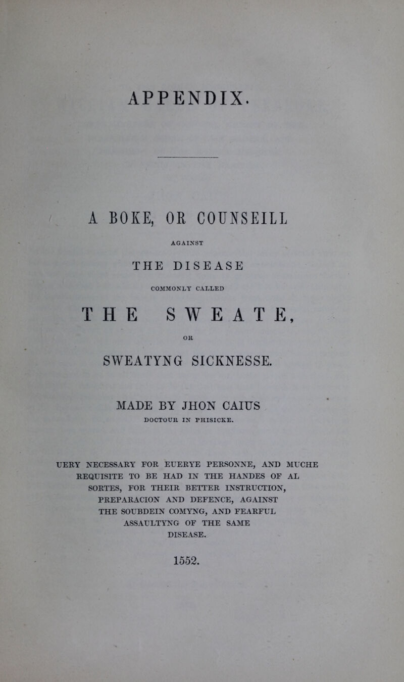 APPENDIX A BOKE, OR COUNSEILL AGAINST THE DISEASE COMMONLY CALLED THE SWEAT E, OR SWEATYNG SICKNESSE. MADE BY JHON CAIUS DOCTOUR IN PHISICKE. UERY NECESSARY FOR EUERYE PERSONNE, AND MUCHE REQUISITE TO BE HAD IN THE HANDES OF AL SORTES, FOR THEIR BETTER INSTRUCTION, PREPARACION AND DEFENCE, AGAINST THE SOUBDEIN COMYNG, AND FEARFUL ASSAULTYNG OF THE SAME DISEASE. 1552.