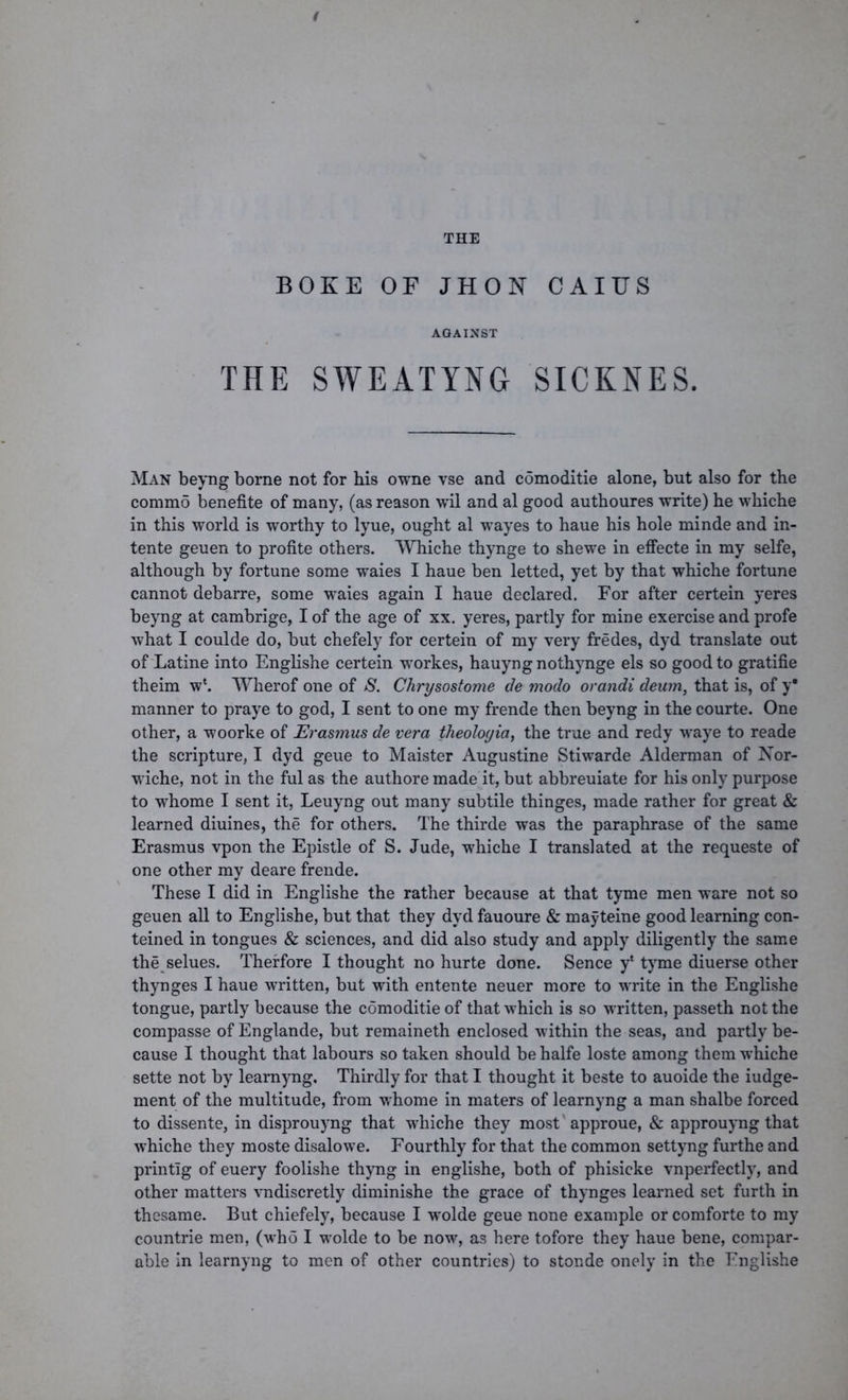 THE B OK E OF JHON CAIUS AGAINST THE SWEATYNG SICKNES. Man beyng borne not for his owne vse and comoditie alone, but also for the commo benefite of many, (as reason wil and al good authoures write) he whiche in this world is worthy to lyue, ought al wayes to haue his hole minde and in- tente geuen to profile others. Whiche thynge to shewe in effecte in my selfe, although by fortune some waies I haue ben letted, yet by that whiche fortune cannot debarre, some waies again I haue declared. For after certein yeres beyng at cambrige, I of the age of xx. yeres, partly for mine exercise and profe what I coulde do, but chefely for certein of my very fredes, dyd translate out of Latine into Englishe certein workes, hauyngnothynge els so good to gratifie theim w‘. Wherof one of S. Chrysostome de modo orandi deum, that is, of y* manner to praye to god, I sent to one my frende then beyng in the courte. One other, a woorke of Erasmus de vera theologia, the true and redy waye to reade the scripture, I dyd geue to Maister Augustine Stiwarde Alderman of Nor- wiche, not in the ful as the authore made it, but abbreuiate for his only purpose to whome I sent it, Leuyng out many subtile thinges, made rather for great & learned diuines, the for others. The thirde was the paraphrase of the same Erasmus vpon the Epistle of S. Jude, whiche I translated at the requeste of one other my deare frende. These I did in Englishe the rather because at that tyme men ware not so geuen all to Englishe, but that they dyd fauoure & mayteine good learning con- teined in tongues & sciences, and did also study and apply diligently the same the selues. Therfore I thought no hurte done. Sence y‘ tyme diuerse other thynges I haue written, but with entente neuer more to write in the Englishe tongue, partly because the comoditie of that which is so written, passeth not the compasse of Englande, but remaineth enclosed within the seas, and partly be- cause I thought that labours so taken should be halfe loste among them whiche sette not by learnyng. Thirdly for that I thought it beste to auoide the iudge- ment of the multitude, from whome in maters of learnyng a man shalbe forced to dissente, in disprouyng that whiche they most approue, & approuyng that whiche they moste disalowe. Fourthly for that the common settyng furthe and printlg of euery foolishe thyng in englishe, both of phisicke vnperfectly, and other matters vndiscretly diminishe the grace of thynges learned set furth in thesame. But chiefely, because I wolde geue none example or comforte to my countrie men, (who I wolde to be now, as here tofore they haue bene, compar- able in learnyng to men of other countries) to stonde onely in the Englishe