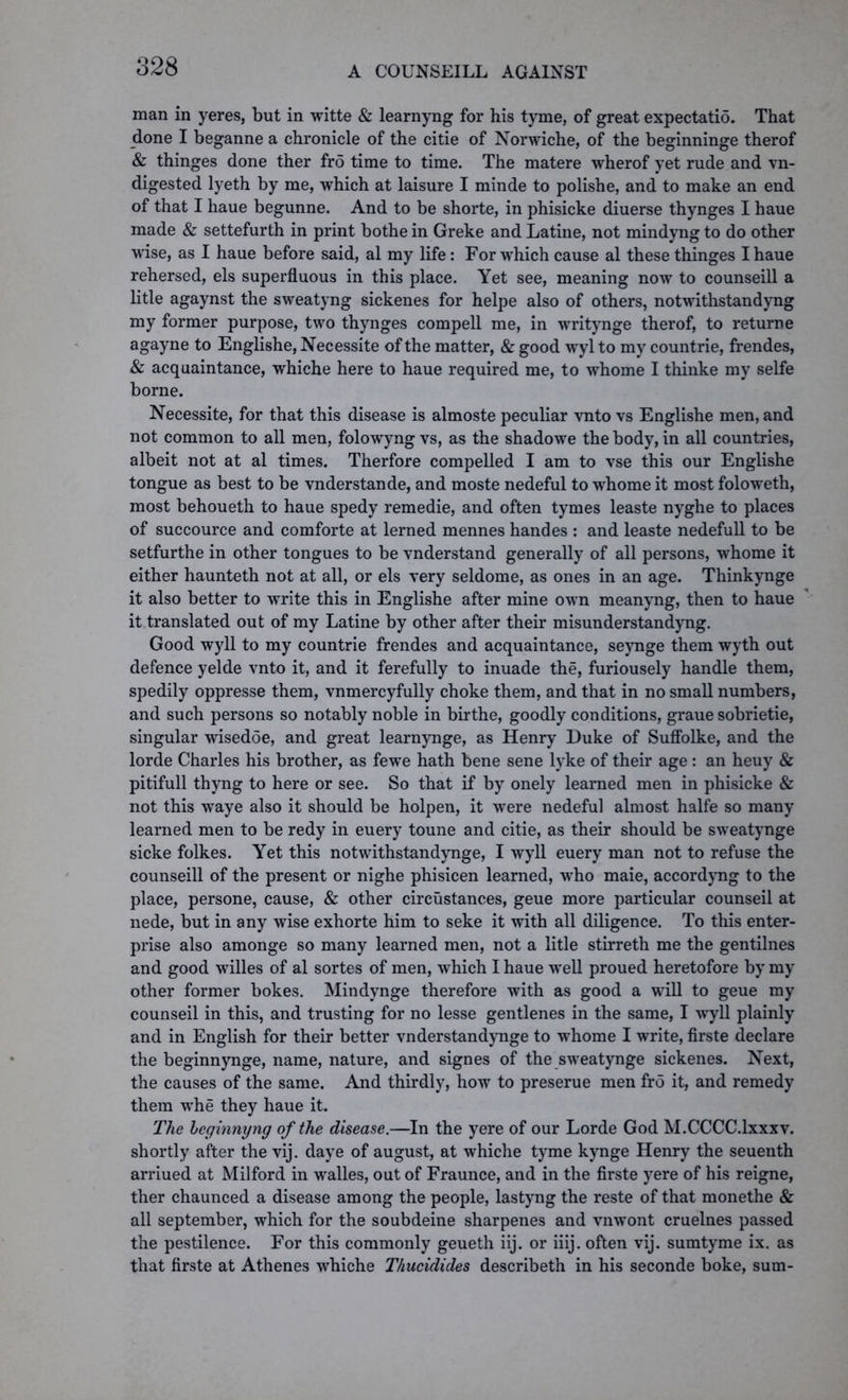 man in yeres, but in witte & learnyng for his tyme, of great expectatid. That done I beganne a chronicle of the citie of Norwiche, of the beginninge therof & thinges done ther fro time to time. The matere wherof yet rude and vn- digested lyeth by me, which at laisure I minde to polishe, and to make an end of that I haue begunne. And to be shorte, in phisicke diuerse thynges I haue made & settefurth in print bothe in Greke and Latine, not mindyng to do other wise, as I haue before said, al my life: For which cause al these thinges I haue rehersed, els superfluous in this place. Yet see, meaning now to counseill a litle agaynst the sweatyng sickenes for helpe also of others, notwithstandyng my former purpose, two thynges compell me, in writynge therof, to returne agayne to Englishe, Necessite of the matter, & good wyl to my countrie, frendes, & acquaintance, whiche here to haue required me, to whome I thinke my selfe borne. Necessite, for that this disease is almoste peculiar vnto vs Englishe men, and not common to all men, folowyng vs, as the shadowe the body, in all countries, albeit not at al times. Therfore compelled I am to vse this our Englishe tongue as best to be vnderstande, and moste nedeful to whome it most foloweth, most behoueth to haue spedy remedie, and often tymes leaste nyghe to places of succource and comforte at lerned mennes handes : and leaste nedefull to be setfurthe in other tongues to be vnderstand generally of all persons, whome it either haunteth not at all, or els very seldome, as ones in an age. Thinkynge it also better to write this in Englishe after mine own meanyng, then to haue it translated out of my Latine by other after their misunderstandyng. Good wyll to my countrie frendes and acquaintance, seynge them wyth out defence yelde vnto it, and it ferefully to inuade the, furiousely handle them, spedily oppresse them, vnmercyfully choke them, and that in no small numbers, and such persons so notably noble in birthe, goodly conditions, graue sobrietie, singular wisedoe, and great learnynge, as Henry Duke of Suffolke, and the lorde Charles his brother, as fewe hath bene sene lyke of their age : an heuy & pitifull thyng to here or see. So that if by onely learned men in phisicke & not this waye also it should be holpen, it were nedeful almost halfe so many learned men to be redy in euery toune and citie, as their should be sweatynge sicke folkes. Yet this notwithstandynge, I wyll euery man not to refuse the counseill of the present or nighe phisicen learned, who maie, accordyng to the place, persone, cause, & other circustances, geue more particular counseil at nede, but in any wise exhorte him to seke it with all diligence. To this enter- prise also amonge so many learned men, not a litle stirreth me the gentilnes and good willes of al sortes of men, which I haue well proued heretofore by my other former bokes. Mindynge therefore with as good a will to geue my counseil in this, and trusting for no lesse gentlenes in the same, I wyll plainly and in English for their better vnderstandynge to whome I write, firste declare the beginnynge, name, nature, and signes of the sweatynge sickenes. Next, the causes of the same. And thirdly, how to preserue men fro it, and remedy them whe they haue it. The leginnyng of the disease.—In the yere of our Lorde God M.CCCC.lxxxv. shortly after the vij. daye of august, at whiche tyme kynge Henry the seuenth arriued at Milford in walles, out of Fraunce, and in the firste yere of his reigne, ther chaunced a disease among the people, lastyng the reste of that monethe & all September, which for the soubdeine sharpenes and vnwont cruelnes passed the pestilence. For this commonly geueth iij. or iiij. often vij. sumtyme ix. as that firste at Athenes whiche Thucidides describeth in his seconde boke, sum-