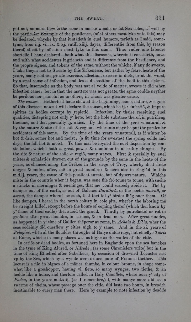 put out, no more then Is the same in moiste woode, or fat Sea coles, as well by the particular Example of the pestilence, (ofal others mostlyke vnto this) may be declared, whyche by that it stadeth in euel humors, tarieth as I said, some- tyme, from iiij. vii. ix. & xj. vntill xiiij. dayes, differentlie from this, by reason therof, albeit by infection most lyke to this same. Thus vnder one laboure shortelie I haue declared—both what this disease is, wherein it consisteth, howe and with what accidentes it grieueth and is differente from the Pestilence, and the propre signes, and tokens of the same, without the whiche, if any do sweate, I take theym not to Sweate by this Sickenesse, but rather by feare, heate of the yeare, many clothes, greate exercise, affection, excesse in diete, or at the worst, by a smal cause of infection, and lesse disposition of the bodi to this sicknes. So that, insomoche as the body was nat al voide of matter, sweate it did when infection came : but in that the mattere was not greate, the s$me coulde neythef be perilous nor paineful as in others, in whom was greater cause. The causes.—Hetherto I haue shewed the beginning, name, nature, & signes of this disease: nowe I will declare the causes, which be ij.: infectio, & impure spirites in bodies corrupt by repletio. Infection, by thaire receiuing euel qualities, distepring not only y* hete, but the hole substace therof, in putrifieng thesame, and that generally ij. waies. By the time of the yere vnnatural, & by the nature & site of the soile & region—wherunto maye be put the particular accidentes of this same. By the time of the yeare vnnaturall, as if winter be hot & drie, somer hot and moist: (a fit time for sweates) the spring colde and drye, the fall hot & moist. To this mai be ioyned the euel disposition by con- stellation, whiche hath a great power & dominion in al erthly thinges. By the site & nature of the soile & regio, many wayes. First & specially by euel mistes & exhalatios drawen out of the grounde by the sune in the heate of the yeare, as chanced amog the Grekes in the siege of Troy, wherby died firste dogges & mules, after, me in great numbre: & here also in Englad in this m.d.lj. yeare, the cause of this pestilent sweate, but of dyuers nature. Whiche miste in the countrie wher it began, was sene flie fro toune to toune, with suche a stincke in morninges & eueninges, that me could scarcely abide it. The by dampes out of the earth, as out of Galenes Barathru, or the poetes auernu, or aornu, the dampes wherof be such, that thei kil ye birdes flieg ouer them. Of like dampes, I heard in the north coutry in cole pits, wherby the laboring me be streight killed, except before the houre of coming therof (which thei know by ye flame of their cadle) thei auoid the groud. Thirdly by putrefactio or rot in groudes aftre great flouddes, in carions, & in dead men. After great fluddes, as happened in ye time of Gallien theperor at rome, in Achaia & Libia, wher the seas sodeinly did ouerflow ye cities nigh to y* same. And in the xi. yeare of Pelagius, when al the flouddes throughe al Italye didde rage, but chieflye Tibris at Home, whiche in many places was as highe as the walles of the citie. In carios or dead bodies, as fortuned here in Englande vpon the sea banckes in the tyme of King Alured, or Alfrede; (as some Chroniclers write) but in the time of king Ethelred after Sabellicus, by occasion of drowned Locustes cast vp by the Sea, which by a wynde were driuen oute of Fraunce thether. This locust is a flie in bignes of a manes thumbe, in colour broune, in shape some- what like a greshoppcr, hauing vi. fiete, so many wynges, two tiethe, & an hedde like a horse, and therfore called in Italy Caualleto, where ouer ye city of Padoa, in the yeare m.d.xiij. (as I remembre,) I, with manye more did see a swarme of theim, whose passage ouer the citie, did laste two hours, in breadth inestimable to euery man there. Here by example to note infection by deadde