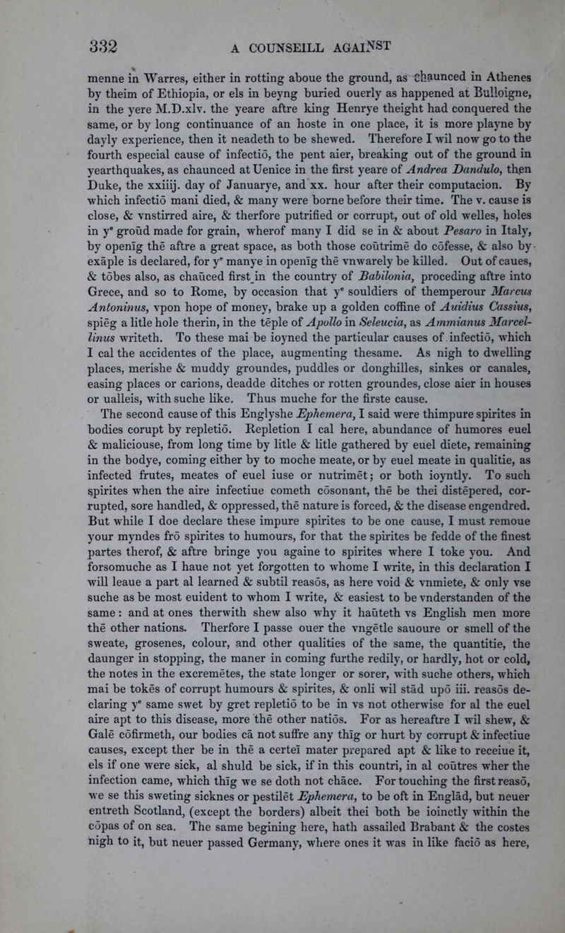 menne in Warres, either in rotting aboue the ground, as oh&unced in Athenes by theim of Ethiopia, or els in beyng buried ouerly as happened at Bulloigne, in the yere M.D.xlv. the yeare aftre king Henrye theight had conquered the same, or by long continuance of an hoste in one place, it is more playne by dayly experience, then it neadeth to be shewed. Therefore I wil now go to the fourth especial cause of infectio, the pent aier, breaking out of the ground in yearthquakes, as chaunced at Uenice in the first yeare of Andrea Dandulo, thjen Duke, the xxiiij. day of Januarye, and xx. hour after their computacion. By which infectio mani died, & many were borne before their time. The v. cause is close, & vnstirred aire, & therfore putrified or corrupt, out of old welles, holes in ye groud made for grain, wherof many I did se in & about Pesaro in Italy, by openig the aftre a great space, as both those coutrime do cofesse, & also by exaple is declared, for ye manye in openig the vnwarely be killed. Out of caues, & tobes also, as chauced firstin the country of Babilonia, proceding aftre into Grece, and so to Rome, by occasion that ye souldiers of themperour Marcus Antoninus, vpon hope of money, brake up a golden coffine of Auidius Cassius, spieg a litle hole therin, in the teple of Apollo in Seleucia, as Ammianus Marcel- linus writeth. To these mai be ioyned the particular causes of infectio, which I cal the accidentes of the place, augmenting thesame. As nigh to dwelling places, merishe & muddy groundes, puddles or donghilles, sinkes or canales, easing places or carions, deadde ditches or rotten groundes, close aier in houses or ualleis, with suche like. Thus muche for the firste cause. The second cause of this Englyshe Ephemera, I said were thimpure spirites in bodies corupt by repletio. Repletion I cal here, abundance of humores euel & maliciouse, from long time by litle & litle gathered by euel diete, remaining in the bodye, coming either by to moche meate, or by euel meate in qualitie, as infected frutes, meates of euel iuse or nutrimet; or both ioyntly. To such spirites when the aire infectiue cometh cosonant, the be thei distepered, cor- rupted, sore handled, & oppressed, the nature is forced, & the disease engendred. But while I doe declare these impure spirites to be one cause, I must remoue your myndes fro spirites to humours, for that the spirites be fedde of the finest partes therof, & aftre bringe you againe to spirites where I toke you. And forsomuche as I haue not yet forgotten to whome I write, in this declaration I will leaue a part al learned & subtil reasos, as here void & vnmiete, & only vse suche as be most euident to whom I write, & easiest to be vnderstanden of the same: and at ones therwith shew also why it hauteth vs English men more the other nations. Therfore I passe ouer the vngetle sauoure or smell of the sweate, grosenes, colour, and other qualities of the same, the quantitie, the daunger in stopping, the maner in coming furthe redily, or hardly, hot or cold, the notes in the excremetes, the state longer or sorer, with suche others, which mai be tokes of corrupt humours & spirites, & onli wil stad upo iii. reasos de- claring ye same swet by gret repletio to be in vs not otherwise for al the euel aire apt to this disease, more the other natios. For as hereaftre I wil shew, & Gale cofirmeth, our bodies ca not suffre any thlg or hurt by corrupt & infectiue causes, except ther be in the a certel mater prepared apt & like to receiue it, els if one were sick, al shuld be sick, if in this countri, in al coutres wher the infection came, which thlg we se doth not chace. For touching the first reaso, we se this sweting sicknes or pestilet Ephemera, to be oft in Englad, but neuer entreth Scotland, (except the borders) albeit thei both be ioinctly within the copas of on sea. The same begining here, hath assailed Brabant & the costes nigh to it, but neuer passed Germany, where ones it was in like facio as here,