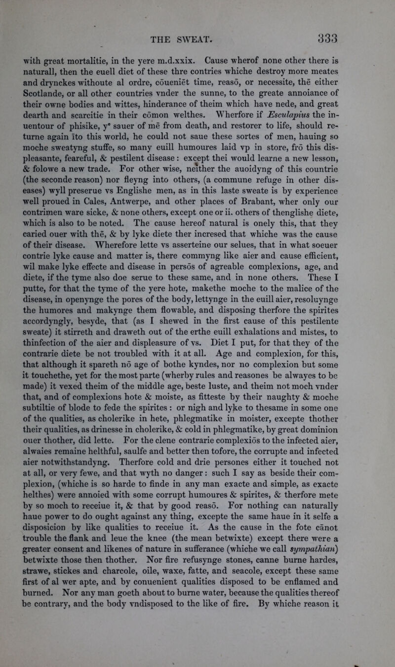 with great mortalitie, in the yere m.d.xxix. Cause wherof none other there is naturall, then the euell diet of these thre contries whiche destroy more meates and drynckes withoute al ordre, coueniet time, reaso, or necessite, the either Scotlande, or all other countries vnder the sunne, to the greate annoiance of their owne bodies and wittes, hinderance of theim which have nede, and great dearth and scarcitie in their comon welthes. Wherfore if Esculapius the in- uentour of phisike, ye sauer of me from death, and restorer to life, should re- turne again Ito this world, he could not saue these sortes of men, hauing so moche sweatyng stuffe, so many euill humoures laid vp in store, fro this dis- pleasante, feareful, & pestilent disease : except thei would learne a new lesson, & folowe a new trade. For other wise, neither the auoidyng of this countrie (the seconde reason) nor fleyng into others, (a commune refuge in other dis- eases) wyll preserue vs Englishe men, as in this laste sweate is by experience well proued in Cales, Antwerpe, and other places of Brabant, wher only our contrimen ware sicke, & none others, except one or ii. others of thenglishe diete, which is also to be noted. The cause hereof natural is onely this, that they caried ouer with the, & by lyke diete ther incresed that whiche was the cause of their disease. Wherefore lette vs asserteine our selues, that in what soeuer contrie lyke cause and matter is, there commyng like aier and cause efficient, wil make lyke effecte and disease in persos of agreable complexions, age, and diete, if the tyme also doe serue to these same, and in none others. These I putte, for that the tyme of the yere hote, makethe moche to the malice of the disease, in openynge the pores of the body, lettynge in the euill aier, resoluynge the humores and makynge them flowable, and disposing therfore the spirites accordyngly, besyde, that (as I shewed in the first cause of this pestilente sweate) it stirreth and draweth out of the erthe euill exhalations and mistes, to thinfection of the aier and displeasure of vs. Diet I put, for that they of the contrarie diete be not troubled with it at all. Age and complexion, for this, that although it spareth no age of bothe kyndes, nor no complexion but some it touchethe, yet for the most parte (wherby rules and reasones be alwayes to be made) it vexed theim of the middle age, beste luste, and theim not moch vnder that, and of complexions hote & moiste, as fitteste by their naughty & moche subtiltie of blode to fede the spirites : or nigh and lyjte to thesame in some one of the qualities, as cholerike in hete, phlegmatike in moister, excepte thother their qualities, as drinesse in cholerike, & cold in phlegmatike, by great dominion ouer thother, did lette. For the clene contrarie complexios to the infected aier, alwaies remaine helthful, saulfe and better then tofore, the corrupte and infected aier notwithstandyng. Therfore cold and drie persones either it touched not at all, or very fewe, and that wyth no danger : such I say as beside their com- plexion, (whiche is so harde to finde in any man exacte and simple, as exacte helthes) were annoied with some corrupt humoures & spirites, & therfore mete by so moch to receiue it, & that by good reaso. For nothing can naturally haue power to do ought against any thing, excepte the same haue in it selfe a disposicion by like qualities to receiue it. As the cause in the fote canot trouble the flank and leue the knee (the mean betwixte) except there were a greater consent and likenes of nature in sufferance (whiche we call sympathiati) betwixte those then thother. Nor fire refusynge stones, canne burne hardes, strawe, stickes and charcole, oile, waxe, fatte, and seacole, except these same first of al wer apte, and by conuenient qualities disposed to be enflamed and burned. Nor any man goeth about to burne water, because the qualities thereof be contrary, and the body vndisposed to the like of fire. By whiche reason it