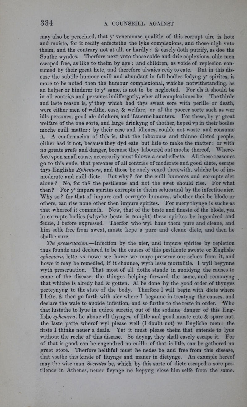 may also be perceiued, that ye venemouse qualitie of this corrupt aire is hote and moiste, for it redily enfectethe the lyke complexions, and those nigh vnto theim, and the contrary not at all, or hardly : & easely doth putrify, as doe the Southe wyndes. Therfore next vnto those colde and drie coplexions, olde men escaped free, as like to theim by age : and children, as voide of replecion con- sumed by their great hete, and therefore alwaies redy to eate. But in this dis- ease the subtile humour euill and abundant in full bodies fedvng ye spirites, is more to be noted then the humour complexional, whiche notwithstanding, as an helper or hinderer to ye same, is not to be neglected. For els it should be in all contries and persones indifferently, wher all complexiones be. The thirde and laste reason is, y* they which had thys sweat sore -with perille or death, were either men of welthe, ease, & welfare, or of the poorer sorte such as wer idls persones, good ale drinkers, and Tauerne haunters. For these, by ye great welfare of the one sorte, and large drinkyng of thother, heped vp in their bodies moche euill matter: by their ease and idlenes, coulde not waste and consume it A confirmacion of this is, that the laborouse and thinne dieted people, either had it not, because they dyd eate but litle to make the matter : or with no greate grefe and danger, because they laboured out moche thereof. Where- fore vpon small cause, necessarily must folowe a smal effecte. All these reasones go to this ende, that persones of all contries of moderate and good diete, escape thys Englishe Ephemera, and those be onely vexed therewith, whiche be of im- moderate and euill diete. But why ? for the euill humores and corrupte aier alone ? No, for the the pestilence and not the swret should rise. For what then? For ye impure spirites corrupte in theim selue3 and by the infectiue aier. Why so ? for that of impure and corrupte humores, w’hether thei be blode or others, can rise none other then impure spirites. For euery thynge is suche as that whereof it commeth. Nowr, that of the beste and fineste of the blode, yea in corrupte bodies (whyche beste is nought) these spirites be ingendred and fedde, I before expressed. Therfor who wyl haue them pure and cleane, and him selfe free from swreat, muste kepe a pure and cleane diete, and then he shalbe sure. The preseruacion.—Infection by the aier, and impure spirites by repletion thus founde and declared to be the causes of this pestilente sw'eate or Englishe ephemera, lette vs nowe see howe we maye preserue our selues from it, and howe it may be remedied, if it chaunce, wryth lesse mortalitie. I wyll begynne wyth preseruation. That most of all dothe stande in auoidyng the causes to come of the disease, the thinges helping forward the same, and remouyng that whiche is alredy had & gotten. A1 be done by the good order of thynges perteynvng to the state of the body. Therfore I will begin with diete where I lefte, & then go furth writh aier where I beganne in treatyng the causes, and declare the wraie to auoide infection, and so furthe to the reste in order. Who that lustethe to lyue in quiete suretie, out of the sodaine danger of this Eng- lishe ephemera, he aboue all thynges, of litle and good muste eate & spare not, the laste parte wherof wyl please well (I doubt not) vs Englishe men: the firste I thinke neuer a deale. Yet it must please theim that entende to lyue without the reche of this disease. So doyng, they shall easely escape it. For of that is good, can be engendred no euill: of that is litle, can be gathered no great store. Therfore helthful must he nedes be and free from this disease, that vsethe this kinde of liuynge and maner in dietynge. An example hereof may the wdse man Socrates be, which by this sorte of diete escaped a sore pes- tilence in Athene?, neuer fleynge ne kepyng close him selfe from the same.