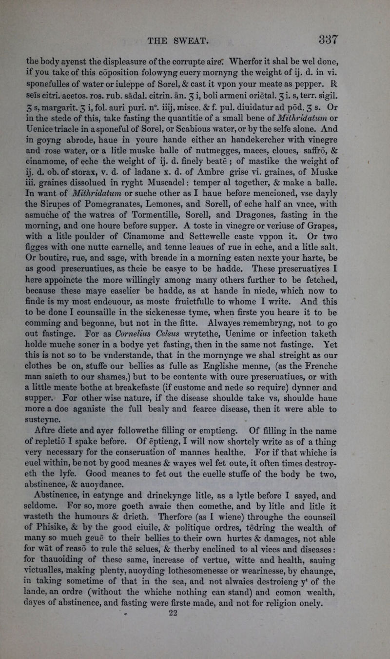 the body ayenst the displeasure of the corrupte aire: Wherfor it shal be wel done, if you take of this coposition folowyng euery mornyng the weight of ij. d. in vi. sponefulles of water or iuleppe of Sorel, & cast it vpon your meate as pepper. R sels citri. acetos. ros. rub. sadal. citrin. an. 3 i, boli armeni orietal. 3 i. s, terr. sigil. 3 s, margarit. 3 i, fol. auri puri. n°. iiij, misce. & f. pul. diuidatur ad pod. 3 s. Or in the stede of this, take fasting the quantitie of a small bene of Mitliridatum or Uenice triacle in asponeful of Sorel, or Scabious water, or by the selfe alone. And in goyng abrode, haue in youre hande either an handekercher with vinegre and rose water, or a litle muske balle of nutmegges, maces, cloues, saffro, & cinamome, of eche the weight of ij. d. finely beate ; of mastike the weight of ij. d. ob. of storax, v. d. of ladane x. d. of Ambre grise vi. graines, of Muske iii. graines dissolued in ryght Muscadel: temper al together, & make a balle. In want of Mitliridatum or suche other as I haue before mencioned, vse dayly the Sirupes of Pomegranates, Lemones, and Sorell, of eche half an vnce, with asmuche of the watres of Tormentille, Sorell, and Dragones, fasting in the morning, and one houre before supper. A toste in vinegre or veriuse of Grapes, with a litle poulder of Cinamome and Settewelle caste vppon it. Or two figges with one nutte carnelle, and tenne leaues of rue in eche, and a litle salt. Or boutire, rue, and sage, with breade in a morning eaten nexte your harte, be as good preseruatiues, as theie be easye to be hadde. These preseruatives I here appoincte the more willingly among many others further to be fetched, because these maye easelier be hadde, as at hande in niede, which now to finde is my most endeuour, as moste fruictfulle to whome I write. And this to be done I counsaille in the sickenesse tyme, when firste you heare it to be comming and begonne, but not in the fitte. Alwayes remembryng, not to go out fastinge. For as Cornelius Celsus wrytethe, Uenime or infection taketh holde muche soner in a bodye yet fasting, then in the same not fastinge. Yet this is not so to be vnderstande, that in the mornynge we shal streight as our clothes be on, stuffe our bellies as fulle as Englishe menne, (as the Frenche man saieth to our shames,) but to be contente with oure preseruatiues, or with a little meate bothe at breakefaste (if custome and nede so require) dynner and supper. For other wise nature, if the disease shoulde take vs, shoulde haue more a doe aganiste the full bealy and fearce disease, then it were able to susteyne. Aftre diete and ayer followethe filling or emptieng. Of filling in the name of repletio I spake before. Of eptieng, I will now shortely write as of a thing very necessary for the conseruation of mannes healthe. For if that whiche is euel within, be not by good meanes & wayes wel fet oute, it often times destroy- eth the lyfe. Good meanes to fet out the euelle stuffe of the body be two, abstinence, & auoydance. Abstinence, in eatynge and drinckynge litle, as a lytle before I sayed, and seldome. For so, more goeth awaie then comethe, and by litle and litle it wasteth the humours & drieth. Therfore (as I wiene) throughe the counseil of Phisike, & by the good ciuile, & politique ordres, tedring the wealth of many so much geue to their bellies to their own hurtes & damages, not able for wat of reaso to rule the selues, & therby enclined to al vices and diseases: for thauoiding of these same, increase of vertue, witte and health, sauing victualles, making plenty, auoyding lothesomenesse or wearinesse, by chaunge, in taking sometime of that in the sea, and not alwaies destroieng y* of the lande, an ordre (without the whiche nothing can stand) and comon wealth, dayes of abstinence, and fasting were firste made, and not for religion onely. 22