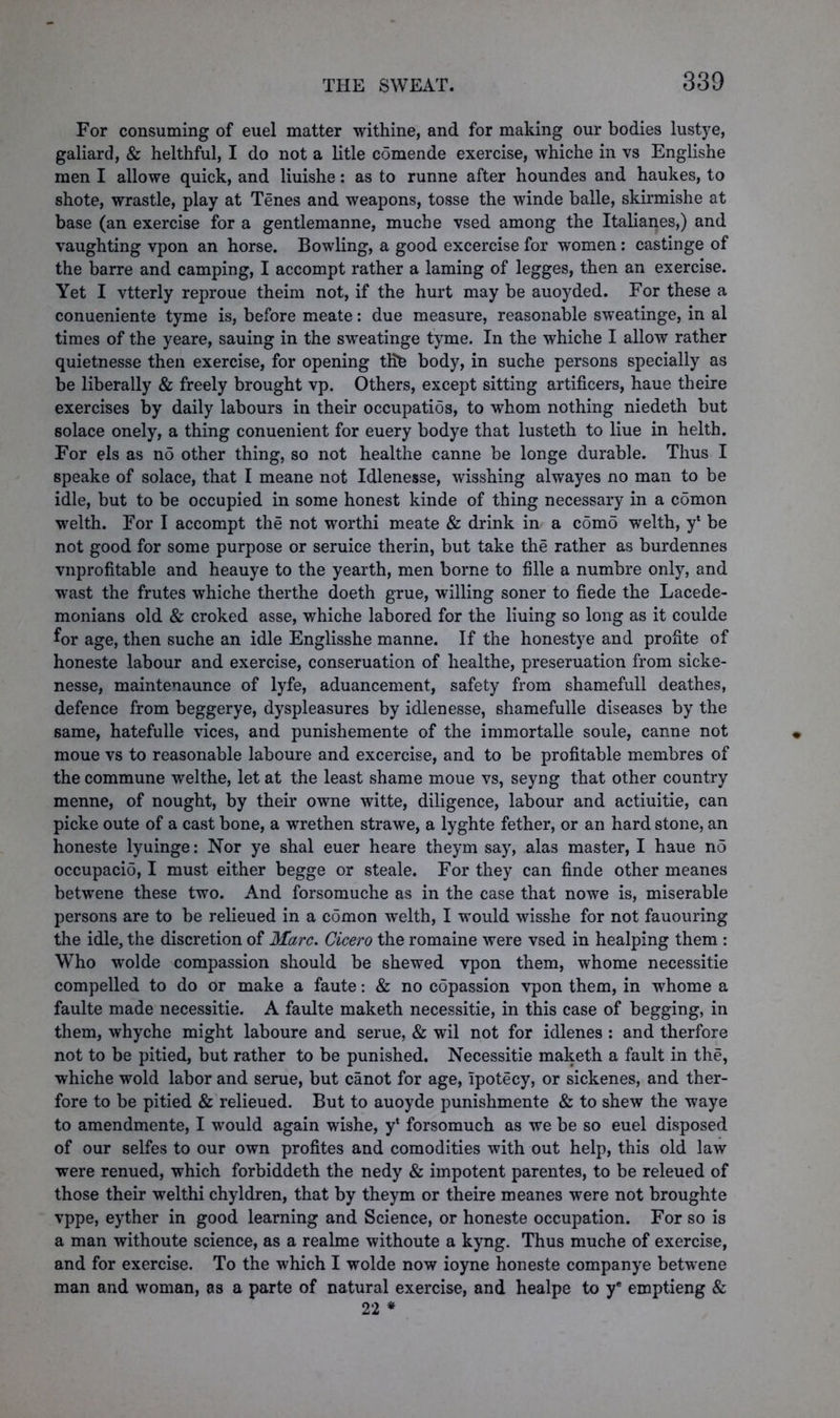 For consuming of euel matter withine, and for making our bodies lustye, galiard, & helthful, I do not a litle comende exercise, whiche in vs Englishe men I allowe quick, and liuishe: as to runne after houndes and haukes, to shote, wrastle, play at Tenes and weapons, tosse the winde balle, skirmishe at base (an exercise for a gentlemanne, muche vsed among the Italianes,) and vaughting vpon an horse. Bowling, a good excercise for women: castinge of the barre and camping, I accompt rather a laming of legges, then an exercise. Yet I vtterly reproue theim not, if the hurt may be auoyded. For these a conueniente tyme is, before meate: due measure, reasonable sweatinge, in al times of the yeare, sauing in the sweatinge tyme. In the whiche I allow rather quietnesse then exercise, for opening the body, in suche persons specially as be liberally & freely brought vp. Others, except sitting artificers, haue theire exercises by daily labours in their occupatios, to whom nothing niedeth but solace onely, a thing conuenient for euery bodye that lusteth to liue in helth. For els as no other thing, so not healthe canne be longe durable. Thus I speake of solace, that I meane not Idlenesse, wisshing alwayes no man to be idle, but to be occupied in some honest kinde of thing necessary in a comon welth. For I accompt the not worthi meate & drink in a como welth, y* be not good for some purpose or seruice therin, but take the rather as burdennes vnprofitable and heauye to the yearth, men borne to fille a numbre only, and wast the frutes whiche therthe doeth grue, willing soner to fiede the Lacede- monians old & croked asse, whiche labored for the liuing so long as it coulde for age, then suche an idle Englisshe manne. If the honestye and profite of honeste labour and exercise, conseruation of healthe, preseruation from sicke- nesse, maintenaunce of lyfe, aduancement, safety from shamefull deathes, defence from beggerye, dyspleasures by idlenesse, shamefulle diseases by the same, hatefulle vices, and punishemente of the immortalle soule, canne not moue vs to reasonable laboure and excercise, and to be profitable membres of the commune welthe, let at the least shame moue vs, seyng that other country menne, of nought, by their owne witte, diligence, labour and actiuitie, can picke oute of a cast bone, a wrethen strawe, a lyghte fether, or an hard stone, an honeste lyuinge: Nor ye shal euer heare theym say, alas master, I haue no occupacio, I must either begge or steale. For they can finde other meanes betwene these two. And forsomuche as in the case that nowe is, miserable persons are to be relieued in a comon welth, I would wisshe for not fauouring the idle, the discretion of Marc. Cicero the romaine were vsed in healping them : Who wolde compassion should be shewed vpon them, whome necessitie compelled to do or make a faute: & no copassion vpon them, in -whome a faulte made necessitie. A faulte maketh necessitie, in this case of begging, in them, whyche might laboure and serue, & wil not for idlenes : and therfore not to be pitied, but rather to be punished. Necessitie maketh a fault in the, whiche wold labor and serue, but canot for age, Ipotecy, or sickenes, and ther- fore to be pitied & relieued. But to auoyde punishmente & to shew the waye to amendmente, I would again wishe, y* forsomuch as we be so euel disposed of our selfes to our own profites and comodities with out help, this old law were renued, which forbiddeth the nedy & impotent parentes, to be releued of those their welthi chyldren, that by theym or theire meanes were not broughte vppe, eyther in good learning and Science, or honeste occupation. For so is a man withoute science, as a realme withoute a kyng. Thus muche of exercise, and for exercise. To the which I wolde now ioyne honeste companye betwene man and woman, as a parte of natural exercise, and healpe to ye emptieng & 22 *