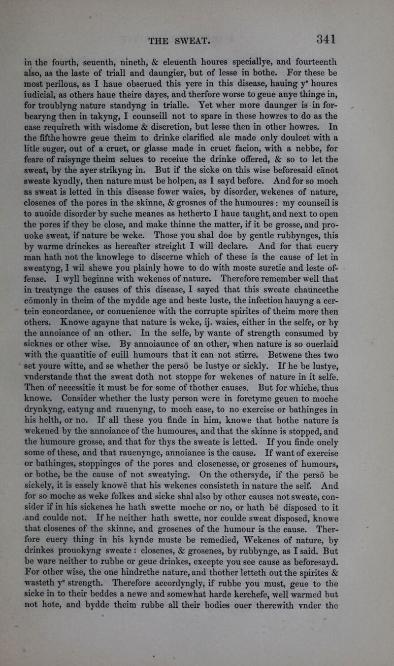 in the fourth, seuenth, nineth, & eleuenth houres speciallye, and fourteenth also, as the laste of triall and daungier, but of lesse in bothe. For these be most perilous, as I haue obserued this yere in this disease, hauing ye houres iudicial, as others haue theire dayes, and therfore worse to geue anye thinge in, for troublyng nature standyng in trialle. Yet wher more daunger is in for- bearyng then in takyng, I counseill not to spare in these howres to do as the case requireth with wisdome & discretion, but lesse then in other howres. In the fifthe howre geue theim to drinke clarified ale made only doulcet with a litle suger, out of a cruet, or glasse macle in cruet facion, with a nebbe, for feare of raisynge theim selues to receiue the drinke offered, & so to let the sweat, by the ayer strikyng in. But if the sicke on this wise beforesaid canot sweate kyndly, then nature must be holpen, as I sayd before. And for so moch as sweat is letted in this disease fower waies, by disorder, wekenes of nature, closenes of the pores in the skinne, & grosnes of the humoures : my counseil is to auoide disorder by suche meanes as hetherto I haue taught, and next to open the pores if they be close, and make thinne the matter, if it be grosse, and pro- uoke sweat, if nature be weke. Those you shal doe by gentle rubbynges, this by warme drinckes as hereafter streight I will declare. And for that euery man hath not the knowlege to discerne which of these is the cause of let in sweatyng, I wil shewe you plainly howe to do with moste suretie and leste of- fense. I wyll beginne with wekenes of nature. Therefore remember well that in treatynge the causes of this disease, I sayed that this sweate chauncethe comonly in theim of the mydde age and beste luste, the infection hauyng a cer- tein concordance, or conuenience with the corrupte spirites of theim more then others. Knowe agayne that nature is weke, ij. waies, either in the selfe, or by the annoiance of an other. In the selfe, by wante of strength consumed by sicknes or other wise. By annoiaunce of an other, when nature is so ouerlaid with the quantitie of euill humours that it can not stirre. Betwene thes two set youre witte, and se whether the perso be lustye or sickly. If he be lustye, vnderstande that the sweat doth not stoppe for wekenes of nature in it selfe. Then of necessitie it must be for some of thother causes. But for whiche, thus knowe. Consider whether the lusty person were in foretyme geuen to moche drynkyng, eatyng and rauenyng, to moch ease, to no exercise or bathinges in his helth, or no. If all these you finde in him, knowe that bothe nature is wekened by the annoiance of the humoures, and that the skinne is stopped, and the humoure grosse, and that for thys the sweate is letted. If you finde onely some of these, and that rauenynge, annoiance is the cause. If want of exercise or bathinges, stoppinges of the pores and closenesse, or grosenes of humours, or bothe, be the cause of not sweatying. On the othersyde, if the perso be sickely, it is easely knowe that his wekenes consisteth in nature the self. And for so moche as weke folkes and sicke shal also by other causes not sweate, con- sider if in his sickenes he hath swette moche or no, or hath be disposed to it and coulde not. If he neither hath swette, nor coulde sweat disposed, knowe that closenes of the skinne, and grosenes of the humour is the cause. Ther- fore euery thing in his kynde muste be remedied, Wekenes of nature, by drinkes prouokyng sweate : closenes, & grosenes, by rubbynge, as I said. But be ware neither to rubbe or geue drinkes, excepte you see cause as beforesayd. For other wise, the one hindrethe nature, and thother letteth out the spirites & wasteth ye strength. Therefore accordyngly, if rubbe you must, geue to the sicke in to their beddes a newe and somewhat harde kerchefe, well warmed but not hote, and bydde theim rubbe all their bodies ouer therewith vnder the