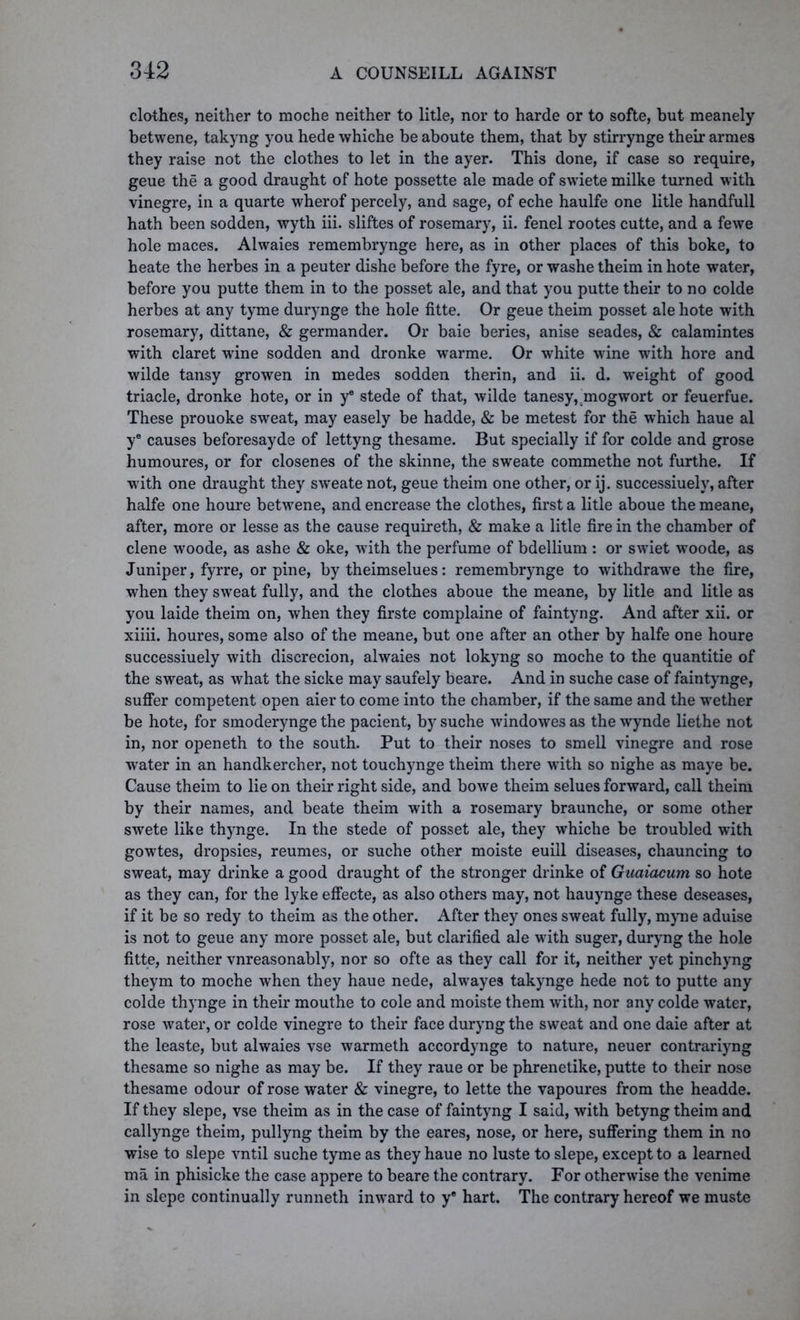 clothes, neither to moche neither to litle, nor to harde or to softe, but meanely betwene, takyng you hede whiche be aboute them, that by stirrynge their armes they raise not the clothes to let in the ayer. This done, if case so require, geue the a good draught of hote possette ale made of swiete milke turned with vinegre, in a quarte wherof percely, and sage, of eche haulfe one litle handfull hath been sodden, wyth iii. sliftes of rosemary, ii. fenel rootes cutte, and a fewe hole maces. Alwaies remembrynge here, as in other places of this boke, to heate the herbes in a peuter dishe before the fyre, or washe theim in hote water, before you putte them in to the posset ale, and that you putte their to no colde herbes at any tyme durynge the hole fitte. Or geue theim posset ale hote with rosemary, dittane, & germander. Or baie beries, anise seades, & calamintes with claret wine sodden and dronke warme. Or white wine with hore and wilde tansy growen in medes sodden therin, and ii. d. weight of good triacle, dronke hote, or in ye stede of that, wilde tanesy, mogwort or feuerfue. These prouoke sweat, may easely be hadde, & be metest for the which haue al ye causes beforesayde of lettyng thesame. But specially if for colde and grose humoures, or for closenes of the skinne, the sweate commethe not furthe. If with one draught they sweate not, geue theim one other, or ij. successiuely, after halfe one houre betwene, and encrease the clothes, first a litle aboue the meane, after, more or lesse as the cause requireth, & make a litle fire in the chamber of clene woode, as ashe & oke, with the perfume of bdellium : or swiet w7oode, as Juniper, fyrre, orpine, by theimselues: remembrynge to withdrawe the fire, when they sweat fully, and the clothes aboue the meane, by litle and litle as you laide theim on, when they firste complaine of faintyng. And after xii. or xiiii. houres, some also of the meane, but one after an other by halfe one houre successiuely with discrecion, alwaies not lokyng so moche to the quantitie of the sweat, as what the sicke may saufely beare. And in suche case of faintynge, suffer competent open aier to come into the chamber, if the same and the w'ether be hote, for smoderynge the pacient, by suche windowes as the wynde liethe not in, nor openeth to the south. Put to their noses to smell vinegre and rose water in an handkercher, not touchynge theim there with so nighe as maye be. Cause theim to lie on their right side, and bowe theim selues forward, call theim by their names, and beate theim with a rosemary braunche, or some other swete like thynge. In the stede of posset ale, they whiche be troubled with gowtes, dropsies, reumes, or suche other moiste euill diseases, chauncing to sweat, may drinke a good draught of the stronger drinke of Guaiacum so hote as they can, for the lyke effecte, as also others may, not hauynge these deseases, if it be so redy to theim as the other. After they ones sweat fully, myne aduise is not to geue any more posset ale, but clarified ale with suger, duryng the hole fitte, neither vnreasonably, nor so ofte as they call for it, neither yet pinchyng theym to moche when they haue nede, alwayes takynge hede not to putte any colde thynge in their mouthe to cole and moiste them with, nor any colde water, rose water, or colde vinegre to their face duryng the sweat and one daie after at the leaste, but alwaies vse warmeth accordynge to nature, neuer contrariyng thesame so nighe as may be. If they raue or be phrenetike, putte to their nose thesame odour of rose water & vinegre, to lette the vapoures from the headde. If they slepe, vse theim as in the case of faintyng I said, with betyng theim and callynge theim, pullyng theim by the eares, nose, or here, suffering them in no wise to slepe vntil suche tyme as they haue no luste to slepe, except to a learned ma in phisicke the case appere to beare the contrary. For otherwise the venime in slepe continually runneth inward to y8 hart. The contrary hereof we muste