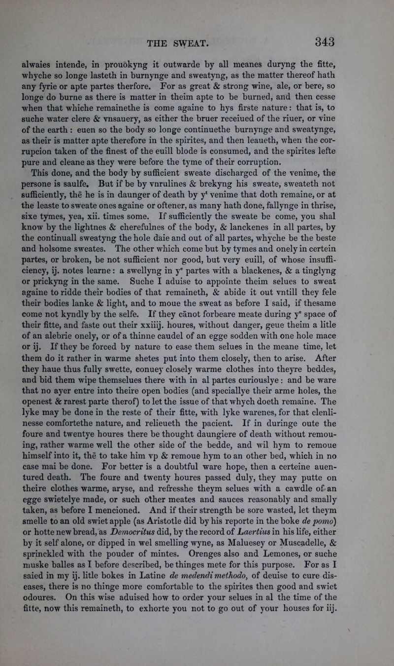 alwaies intende, in prouokyng it outwarde by all meanes duryng the fitte, whyche so longe lasteth in burnynge and sweatyng, as the matter thereof hath any fyrie or apte partes therfore. For as great & strong wine, ale, or bere, so longe do burne as there is matter in theim apte to be burned, and then cesse when that whiche remainethe is come againe to hys firste nature: that is, to suche water clere & vnsauery, as either the bruer receiued of the riuer, or vine of the earth : euen so the body so longe continuethe burnynge and sweatynge, as their is matter apte therefore in the spirites, and then leaueth, when the cor- rupcion taken of the finest of the euill blode is consumed, and the spirites lefte pure and cleane as they were before the tyme of their corruption. This done, and the body by sufficient sweate discharged of the venime, the persone is saulfe. But if be by vnrulines & brekyng his sweate, sweateth not sufficiently, the he is in daunger of death by y* venime that doth remaine, or at the leaste to sweate ones againe or oftener, as many hath done, fallynge in thrise, sixe tymes, yea, xii. times some. If sufficiently the sweate be come, you shal know by the lightnes & cherefulnes of the body, & lanckenes in all partes, by the continuall sweatyng the hole daie and out of all partes, whyche be the beste and holsome sweates. The other which come but by tymes and onely in certein partes, or broken, be not sufficient nor good, but very euill, of whose insuffi- ciency, ij. notes learne: a swellyng in ye partes with a blackenes, & a tinglyng or prickyng in the same. Suche I aduise to appointe theim selues to sweat againe to ridde their bodies of that remaineth, & abide it out vntill they fele their bodies lanke & light, and to moue the sweat as before I said, if thesame come not kyndly by the selfe. If they canot forbeare meate during ye space of their fitte, and faste out their xxiiij. houres, without danger, geue theim a litle of an alebrie onely, or of a thinne caudel of an egge sodden with one hole mace or ij. If they be forced by nature to ease them selues in the meane time, let them do it rather in warme shetes put into them closely, then to arise. After they haue thus fully swette, conuey closely warme clothes into theyre beddes, and bid them wipe themselues there with in al partes curiouslye : and be ware that no ayer entre into theire open bodies (and speciallye their arme holes, the openest & rarest parte therof) to let the issue of that whych doeth remaine. The lyke may be done in the reste of their fitte, with lyke warenes, for that clenli- nesse comfortethe nature, and relieueth the pacient. If in duringe oute the foure and twentye houres there be thought daungiere of death without remou- ing, rather warme well the other side of the bedde, and wil hym to remoue himself into it, the to take him vp & remoue hym to an other bed, which in no case mai be done. For better is a doubtful ware hope, then a certeine auen- tured death. The foure and twenty houres passed duly, they may putte on theire clothes warme, aryse, and refresshe theym selues with a cawdle of an egge swietelye made, or such other meates and sauces reasonably and smally taken, as before I mencioned. And if their strength be sore wasted, let theym smelle to an old swiet apple (as Aristotle did by his reporte in theboke de porno) or hotte new bread, as Democritus did, by the record of Laertius in his life, either by it self alone, or dipped in wel smelling wyne, as Maluesey or Muscadelle, & sprinckled with the pouder of mintes. Orenges also and Lemones, or suche muske balles as I before described, bethinges mete for this purpose. For as I saied in my ij. litle bokes in Latine de medendimethodo, of deuise to cure dis- eases, there is no thinge more comfortable to the spirites then good and swiet odoures. On this wise aduised how to order your selues in al the time of the fitte, now this remaineth, to exhorte you not to go out of your houses for iij.