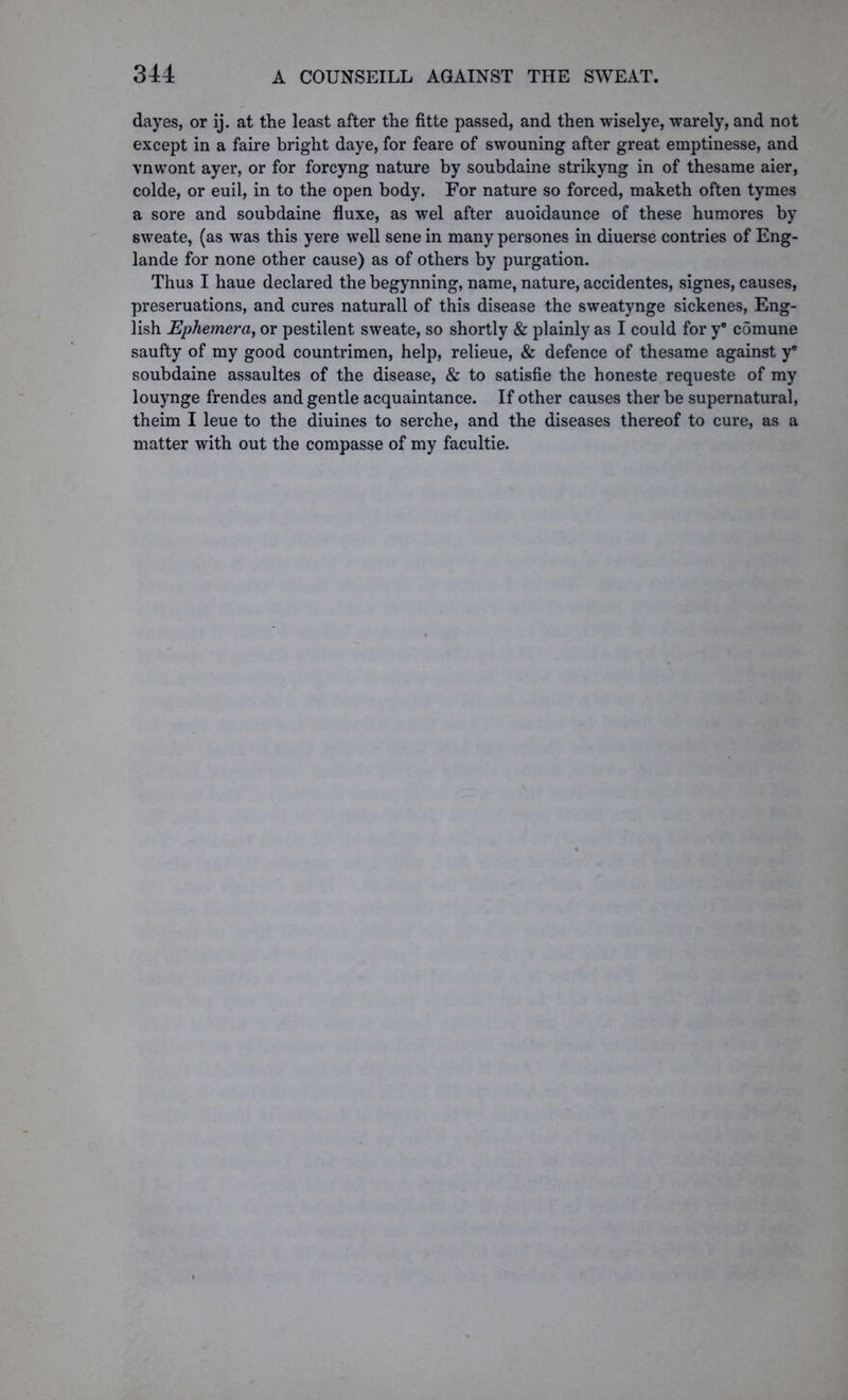 dayes, or ij. at the least after the fitte passed, and then wiselye, warely, and not except in a faire bright daye, for feare of swouning after great emptinesse, and vnwont ayer, or for forcyng nature by soubdaine strikyng in of thesame aier, colde, or euil, in to the open body. For nature so forced, maketh often tymes a sore and soubdaine fluxe, as wel after auoidaunce of these humores by sweate, (as was this yere well sene in many persones in diuerse contries of Eng- lande for none other cause) as of others by purgation. Thu3 I haue declared the begynning, name, nature, accidentes, signes, causes, preseruations, and cures naturall of this disease the sweatynge sickenes, Eng- lish Ephemera, or pestilent sweate, so shortly & plainly as I could for y® c5mune saufty of my good countrimen, help, relieue, & defence of thesame against ye soubdaine assaultes of the disease, & to satisfie the honeste requeste of my louynge frendes and gentle acquaintance. If other causes ther be supernatural, theim I leue to the diuines to serche, and the diseases thereof to cure, as a matter with out the compasse of my facultie.