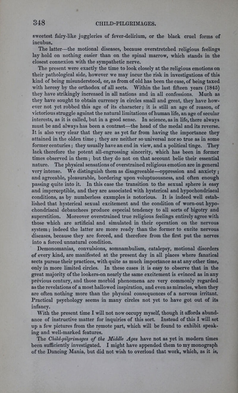 sweetest fairy-like juggleries of fever-delirium, or the black cruel forms of incubus. The latter—the motional diseases, because overstretched religious feelings lay hold on nothing easier than on the spinal marrow, which stands in the closest connexion with the sympathetic nerve. The present were exactly the time to look closely at the religious emotions on their pathological side, however we may incur the risk in investigations of this kind of being misunderstood, or, as from of old has been the case, of being taxed with heresy by the orthodox of all sects. Within the last fifteen years (1845) they have strikingly increased in all nations and in all confessions. Much as they have sought to obtain currency in circles small and great, they have how- ever not yet robbed this age of its character; it is still an age of reason, of victorious struggle against the natural limitations of human life, an age of secular interests, as it is called, but in a good sense. In science, as in life, there always must be and always has been a contrast—the head of the medal and its reverse. It is also very clear that they are as yet far from having the importance they attained in the olden time ; they are neither so universal nor so true as in some former centuries; they usually have an end in view, and a political tinge. They lack therefore the potent all-engrossing sincerity, which has been in former times observed in them; but they do not on that account belie their essential nature. The physical sensations of overstrained religious emotion are in general very intense. We distinguish them as disagreeable—oppression and anxiety ; and agreeable, pleasurable, bordering upon voluptuousness, and often enough passing quite into it. In this case the transition to the sexual sphere is easy and imperceptible, and they are associated with hysterical and hypochondriacal conditions, as by numberless examples is notorious. It is indeed well estab- lished that hysterical sexual excitement and the condition of worn-out hypo- chondriacal debauchees produce especial tendency to all sorts of bigotry and superstition. Moreover overstrained true religious feelings entirely agree with those which are artificial and simulated in their operation on the nervous system; indeed the latter are more ready than the former to excite nervous diseases, because they are forced, and therefore from the first put the nerves into a forced unnatural condition. Demonomanias, convulsions, somnambulism, catalepsy, motional disorders of every kind, are manifested at the present day in all places where fanatical sects pursue their practices, with quite as much importance as at any other time, only in more limited circles. In these cases it is easy to observe that in the great majority of the lookers-on nearly the same excitement is evinced as in any previous century, and those morbid phenomena are very commonly regarded as the revelations of a most hallowed inspiration, and even as miracles, when they are often nothing more than the physical consequences of a nervous irritant. Practical psychology seems in many circles not yet to have got out of its infancy. With the present time I will not now occupy myself, though it affords abund- ance of instructive matter for inquiries of this sort. Instead of this I will set up a few pictures from the remote part, which will be found to exhibit speak- ing and well-marked features. The Child-pilgrimages of the Middle Ages have not as yet in modern times been sufficiently investigated. I might have appended them to my monograph of the Dancing Mania, but did not wish to overload that work, which, as it is,
