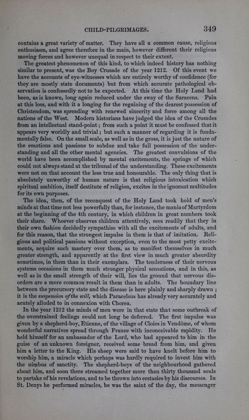 contains a great variety of matter. They have all a common cause, religious enthusiasm, and agree therefore in the main, however different their religious moving forces and however unequal in respect to their extent. The greatest phenomenon of this kind, to which indeed history has nothing similar to present, was the Boy Crusade of the year 1212. Of this event we have the accounts of eye-witnesses which are entirely worthy of confidence (for they are mostly state documents) but from which accurate pathological ob- servation is confessedly not to be expected. At this time the Holy Land had been, as is known, long again reduced under the sway of the Saracens. Pain at this loss, and with it a longing for the regaining of the dearest possession of Christendom, was spreading with renewed sincerity and force among all the nations of the West. Modern historians have judged the idea of the Crusades from an intellectual stand-point; from such a point it must be confessed that it appears very worldly and trivial; but such a manner of regarding it is funda- mentally false. On the small scale, as well as in the gross, it is just the nature of the emotions and passions to subdue and take full possession of the under- standing and all the other mental agencies. The greatest convulsions of the world have been accomplished by mental excitements, the springs of which could not always stand at the tribunal of the understanding. These excitements were not on that account the less true and honourable. The only thing that is absolutely unworthy of human nature is that religious intoxication which spiritual ambition, itself destitute of religion, excites in the ignorant multitudes for its own purposes. The idea, then, of the reconquest of the Holy Land took hold of men’s minds at that time not less powerfully than, for instance, the mania of Martyrdom at the beginning of the 4th century, in which children in great numbers took their share. Whoever observes children attentively, sees readily that they in their own fashion decidedly sympathise with all the excitements of adults, and for this reason, that the strongest impulse in them is that of imitation. Reli- gious and political passions without exception, even to the most petty excite- ments, acquire such mastery over them, as to manifest themselves in much greater strength, and apparently at the first view in much greater absurdity sometimes, in them than in their exemplars. The tenderness of their nervous systems occasions in them much stronger physical sensations, and in this, as well as in the small strength of their will, lies the ground that nervous dis- orders are a more common result in them than in adults. The boundary line between the precursory state and the disease is here plainly and sharply drawn ; it is the suspension of the ivill, which Paracelsus has already very accurately and acutely alluded to in connexion with Chorea. In the year 1212 the minds of men were in that state that some outbreak of the overstrained feelings could not long be deferred. The first impulse was given by a shepherd-boy, Etienne, of the village of Cloies in Vendome, of whom wonderful narratives spread through France with inconceivable rapidity. He held himself for an ambassador of the Lord, who had appeared to him in the guise of an unknown foreigner, received some bread from him, and given him a letter to the King. His sheep were said to have knelt before him to worship him, a miracle which perhaps was hardly required to invest him with the nimbus of sanctity. The shepherd-boys of the neighbourhood gathered about him, and soon there streamed together more than thirty thousand souls to partake of his revelations, and to be thrown into ecstasies by his discourses. In St. Denys he performed miracles, he was the saint of the day, the messenger