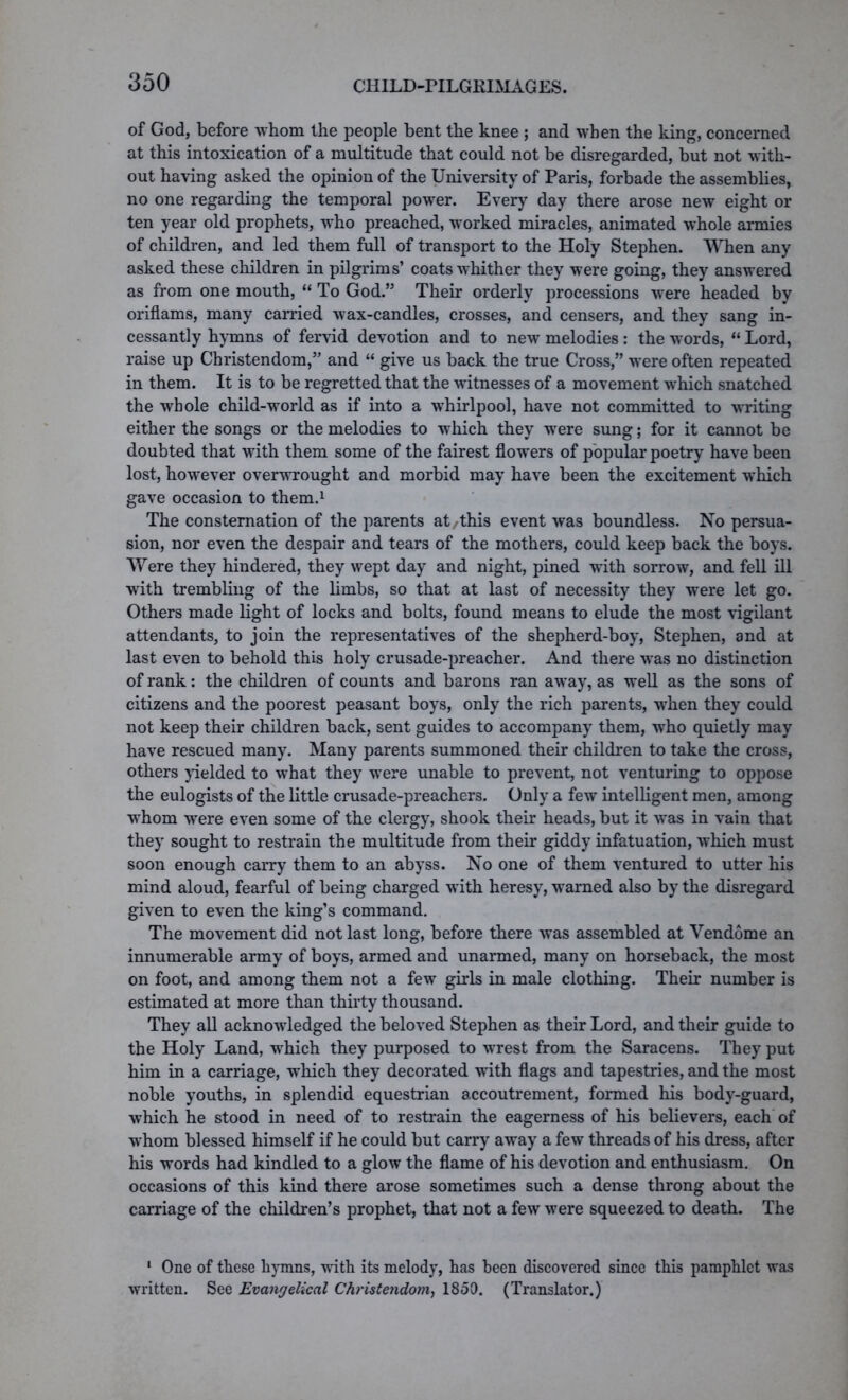 of God, before whom the people bent the knee ; and when the king, concerned at this intoxication of a multitude that could not be disregarded, but not with- out having asked the opinion of the University of Paris, forbade the assemblies, no one regarding the temporal power. Every day there arose new eight or ten year old prophets, who preached, worked miracles, animated whole armies of children, and led them full of transport to the Holy Stephen. When any asked these children in pilgrims’ coats whither they were going, they answered as from one mouth, “ To God.” Their orderly processions were headed by oriflams, many carried wax-candles, crosses, and censers, and they sang in- cessantly hymns of fervid devotion and to new melodies: the words, “ Lord, raise up Christendom,” and “ give us back the true Cross,” were often repeated in them. It is to be regretted that the witnesses of a movement which snatched the whole child-world as if into a whirlpool, have not committed to writing either the songs or the melodies to which they were sung; for it cannot be doubted that with them some of the fairest flowers of popular poetry have been lost, however overwrought and morbid may have been the excitement which gave occasion to them.1 The consternation of the parents at/this event was boundless. No persua- sion, nor even the despair and tears of the mothers, could keep back the boys. Were they hindered, they wept day and night, pined with sorrow, and fell ill with trembling of the limbs, so that at last of necessity they were let go. Others made light of locks and bolts, found means to elude the most vigilant attendants, to join the representatives of the shepherd-boy, Stephen, and at last even to behold this holy crusade-preacher. And there wTas no distinction of rank: the children of counts and barons ran away, as well as the sons of citizens and the poorest peasant boys, only the rich parents, when they could not keep their children back, sent guides to accompany them, who quietly may have rescued many. Many parents summoned their children to take the cross, others yielded to what they were unable to prevent, not venturing to oppose the eulogists of the little crusade-preachers. Only a few intelligent men, among whom were even some of the clergy, shook their heads, but it was in vain that they sought to restrain the multitude from their giddy infatuation, which must soon enough carry them to an abyss. No one of them ventured to utter his mind aloud, fearful of being charged with heresy, wTarned also by the disregard given to even the king’s command. The movement did not last long, before there was assembled at Vendome an innumerable army of boys, armed and unarmed, many on horseback, the most on foot, and among them not a few girls in male clothing. Their number is estimated at more than thirty thousand. They all acknowledged the beloved Stephen as their Lord, and their guide to the Holy Land, which they purposed to wrest from the Saracens. They put him in a carriage, which they decorated with flags and tapestries, and the most noble youths, in splendid equestrian accoutrement, formed his body-guard, which he stood in need of to restrain the eagerness of his believers, each of whom blessed himself if he could but carry away a few threads of his dress, after his words had kindled to a glow the flame of his devotion and enthusiasm. On occasions of this kind there arose sometimes such a dense throng about the carriage of the children’s prophet, that not a few were squeezed to death. The 1 One of these hymns, with its melody, has been discovered since this pamphlet was written. See Evangelical Christendom, 1850. (Translator.)