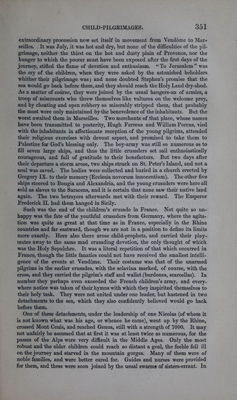 extraordinary procession now set itself in movement from Vendome to Mar- seilles. It was July, it was hot and dry, but none of the difficulties of the pil- grimage, neither the thirst on the hot and dusty plain of Provence, nor the hunger to which the poorer must have been exposed after the first days of the journey, stifled the flame of devotion and enthusiasm. “To Jerusalem” was the cry of the children, when they were asked by the astonished beholders whither their pilgrimage was; and none doubted Stephen’s promise that the sea would go back before them, and they should reach the Holy Land dry-shod. As a matter of course, they were joined by the usual hangers-on of armies, a troop of miscreants wrho threw themselves like vultures on the welcome prey, and by cheating and open robbery so miserably stripped them, that probably the most were only maintained by the benevolence of the inhabitants. But the worst awaited them in Marseilles. Two merchants of that place, whose names have been transmitted to posterity, Hugh Ferreus and William Porcus, vied vrith the inhabitants in affectionate reception of the young pilgrims, attended their religious exercises with devout aspect, and promised to take them to Palestine for God’s blessing only. The boy-army was still so numerous as to fill seven large ships, and thus the little crusaders set sail enthusiastically courageous, and full of gratitude to their benefactors. But two days after their departure a storm arose, two ships struck on St. Peter’s Island, and not a soul was saved. The bodies were collected and buried in a church erected by Gregory IX. to their memory (Ecclesia novorum innocentium). The other five ships steered to Bougia and Alexandria, and the young crusaders were here all sold as slaves to the Saracens, and it is certain that none saw their native land again. The two betrayers afterwards met with their reward. The Emperor Frederick II. had them hanged in Sicily. Such was the end of the children’s crusade in France. Not quite so un- happy was the fate of the youthful crusaders from Germany, where the agita- tion was quite as great at that time as in France, especially in the Rhine countries and far eastward, though we are not in a position to define its limits more exactly. Here also there arose child-prophets, and carried their play- mates away to the same mad crusading devotion, the only thought of which was the Holy Sepulchre. It was a literal repetition of that which occurred in France, though the little fanatics could not have received the smallest intelli- gence of the events at Vendome. Their costume was that of the unarmed pilgrims in the earlier crusades, with the sclavina marked, of course, with the cross, and they carried the pilgrim’s staff and wallet (burdones, scarcellas). In number they perhaps even exceeded the French children’s army, and every- where notice was taken of their hymns with which they inspirited themselves to their holy task. They were not united under one leader, but hastened in two detachments to the sea, which they also confidently believed would go back before them. One of these detachments, under the leadership of one Nicolas (of whom it is not known what was his age, or whence he came), went up by the Rhine, crossed Mont Cenis, and reached Genoa, still with a strength of 7000. It may not unfairly be assumed that at first it was at least twice as numerous, for the passes of the Alps were very difficult in the Middle Ages. Only the most robust and the older children could reach so distant a goal, the feeble fell ill on the journey and starved in the mountain gorges. Many of them were of noble families, and were better cared for. Guides and nurses were provided for them, and these were soon joined by the usual swarms of sisters-errant. In