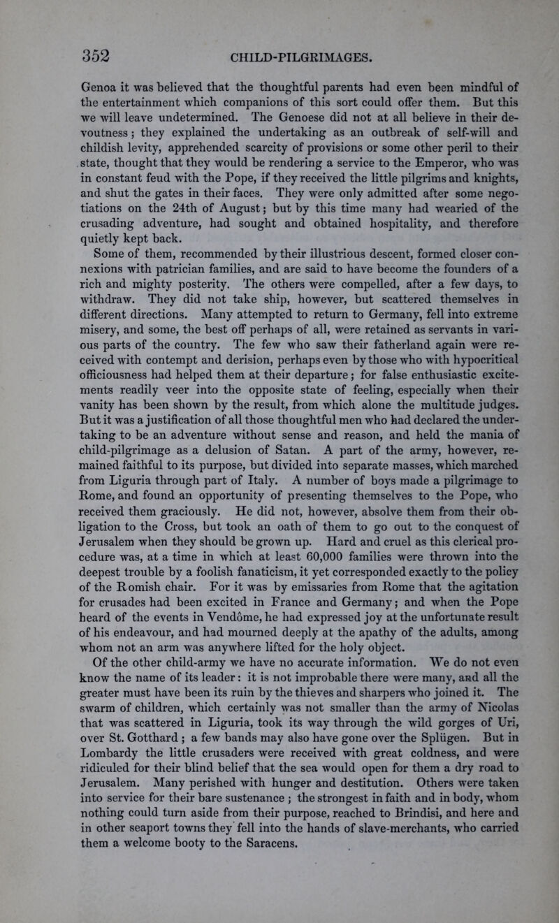 Genoa it was believed that the thoughtful parents had even been mindful of the entertainment which companions of this sort could offer them. But this we will leave undetermined. The Genoese did not at all believe in their de- voutness ; they explained the undertaking as an outbreak of self-will and childish levity, apprehended scarcity of provisions or some other peril to their state, thought that they would be rendering a service to the Emperor, who was in constant feud with the Pope, if they received the little pilgrims and knights, and shut the gates in their faces. They were only admitted after some nego- tiations on the 24th of August; but by this time many had wearied of the crusading adventure, had sought and obtained hospitality, and therefore quietly kept back. Some of them, recommended by their illustrious descent, formed closer con- nexions with patrician families, and are said to have become the founders of a rich and mighty posterity. The others were compelled, after a few days, to withdraw. They did not take ship, however, but scattered themselves in different directions. Many attempted to return to Germany, fell into extreme misery, and some, the best off perhaps of all, were retained as servants in vari- ous parts of the country. The few who saw their fatherland again were re- ceived with contempt and derision, perhaps even by those who with hypocritical officiousness had helped them at their departure; for false enthusiastic excite- ments readily veer into the opposite state of feeling, especially when their vanity has been shown by the result, from which alone the multitude judges. But it was a justification of all those thoughtful men who had declared the under- taking to be an adventure without sense and reason, and held the mania of child-pilgrimage as a delusion of Satan. A part of the army, however, re- mained faithful to its purpose, but divided into separate masses, which marched from Liguria through part of Italy. A number of boys made a pilgrimage to Rome, and found an opportunity of presenting themselves to the Pope, who received them graciously. He did not, however, absolve them from their ob- ligation to the Cross, but took an oath of them to go out to the conquest of Jerusalem when they should be grown up. Hard and cruel as this clerical pro- cedure was, at a time in which at least 60,000 families were thrown into the deepest trouble by a foolish fanaticism, it yet corresponded exactly to the policy of the Romish chair. For it was by emissaries from Rome that the agitation for crusades had been excited in France and Germany; and when the Pope heard of the events in Vendome, he had expressed joy at the unfortunate result of his endeavour, and had mourned deeply at the apathy of the adults, among whom not an arm was anywhere lifted for the holy object. Of the other child-army we have no accurate information. We do not even know the name of its leader: it is not improbable there were many, and all the greater must have been its ruin by the thieves and sharpers who joined it. The swarm of children, which certainly was not smaller than the army of Nicolas that was scattered in Liguria, took its way through the wild gorges of Uri, over St. Gotthard ; a few bands may also have gone over the Spliigen. But in Lombardy the little crusaders were received with great coldness, and were ridiculed for their blind belief that the sea would open for them a dry road to Jerusalem. Many perished with hunger and destitution. Others were taken into service for their bare sustenance ; the strongest in faith and in body, whom nothing could turn aside from their purpose, reached to Brindisi, and here and in other seaport towns they fell into the hands of slave-merchants, who carried them a welcome booty to the Saracens.