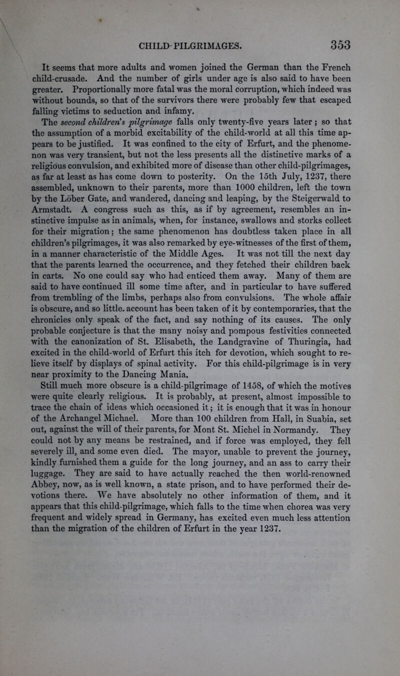 It seems that more adults and women joined the German than the French child-crusade. And the number of girls under age is also said to have been greater. Proportionally more fatal was the moral corruption, which indeed was without bounds, so that of the survivors there were probably few that escaped falling victims to seduction and infamy. The second children's pilgrimage falls only twenty-five years later ; so that the assumption of a morbid excitability of the child-world at all this time ap- pears to be justified. It was confined to the city of Erfurt, and the phenome- non was very transient, but not the less presents all the distinctive marks of a religious convulsion, and exhibited more of disease than other child-pilgrimages, as far at least as has come down to posterity. On the loth July, 1237, there assembled, unknown to their parents, more than 1000 children, left the town by the Lober Gate, and wandered, dancing and leaping, by the Steigerwald to Armstadt. A congress such as this, as if by agreement, resembles an in- stinctive impulse as in animals, when, for instance, swallows and storks collect for their migration; the same phenomenon has doubtless taken place in all children’s pilgrimages, it was also remarked by eye-witnesses of the first of them, in a manner characteristic of the Middle Ages. It was not till the next day that the parents learned the occurrence, and they fetched their children back in carts. No one could say who had enticed them away. Many of them are said to have continued ill some time after, and in particular to have suffered from trembling of the limbs, perhaps also from convulsions. The whole affair is obscure, and so little, account has been taken of it by contemporaries, that the chronicies only speak of the fact, and say nothing of its causes. The only probable conjecture is that the many noisy and pompous festivities connected with the canonization of St. Elisabeth, the Landgravine of Thuringia, had excited in the child-world of Erfurt this itch for devotion, which sought to re- lieve itself by displays of spinal activity. For this child-pilgrimage is in very near proximity to the Dancing Mania. Still much more obscure is a child-pilgrimage of 1458, of which the motives were quite clearly religious. It is probably, at present, almost impossible to trace the chain of ideas which occasioned it; it is enough that it was in honour of the Archangel Michael. More than 100 children from Hall, in Suabia, set out, against the will of their parents, for Mont St. Michel in Normandy. They could not by any means be restrained, and if force was employed, they fell severely ill, and some even died. The mayor, unable to prevent the journey, kindly furnished them a guide for the long journey, and an ass to carry their luggage. They are said to have actually reached the then world-renowned Abbey, now, as is well known, a state prison, and to have performed their de- votions there. We have absolutely no other information of them, and it appears that this child-pilgrimage, which falls to the time when chorea was very frequent and widely spread in Germany, has excited even much less attention than the migration of the children of Erfurt in the year 1237.