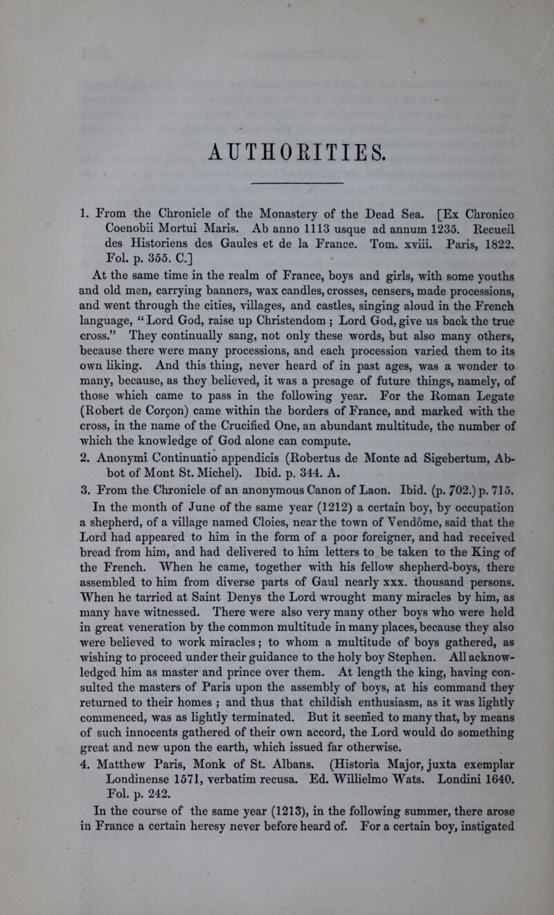 AUTHORITIES. 1. From the Chronicle of the Monastery of the Dead Sea. [Ex Chronico Coenobii Mortui Maris. Ab anno 1113 usque ad annum 1235. Recueil des Historiens des Gaules et de la France. Tom. xviii. Paris, 1822. Fol. p. 355. C.] At the same time in the realm of France, boys and girls, with some youths and old men, carrying banners, wax candles, crosses, censers, made processions, and went through the cities, villages, and castles, singing aloud in the French language, “ Lord God, raise up Christendom ; Lord God, give us back the true cross.” They continually sang, not only these words, but also many others, because there were many processions, and each procession varied them to its own liking. And this thing, never heard of in past ages, was a wonder to many, because, as they believed, it was a presage of future things, namely, of those which came to pass in the following year. For the Roman Legate (Robert de Corpon) came within the borders of France, and marked with the cross, in the name of the Crucified One, an abundant multitude, the number of which the knowledge of God alone can compute. 2. Anonymi Continuatio appendicis (Robertus de Monte ad Sigebertum, Ab- bot of Mont St. Michel). Ibid. p. 344. A. 3. From the Chronicle of an anonymous Canon of Laon. Ibid. (p. 702.) p. 715. In the month of June of the same year (1212) a certain boy, by occupation a shepherd, of a village named Cloies, near the town of Vendome, said that the Lord had appeared to him in the form of a poor foreigner, and had received bread from him, and had delivered to him letters to be taken to the King of the French. When he came, together with his fellow shepherd-boys, there assembled to him from diverse parts of Gaul nearly xxx. thousand persons. When he tarried at Saint Denys the Lord wrought many miracles by him, as many have witnessed. There were also very many other boys who were held in great veneration by the common multitude in many places, because they also were believed to work miracles; to whom a multitude of boys gathered, as wishing to proceed under their guidance to the holy boy Stephen. All acknow- ledged him as master and prince over them. At length the king, having con- sulted the masters of Paris upon the assembly of boys, at his command they returned to their homes ; and thus that childish enthusiasm, as it was lightly commenced, was as lightly terminated. But it seemed to many that, by means of such innocents gathered of their own accord, the Lord would do something great and new upon the earth, which issued far otherwise. 4. Matthew Paris, Monk of St. Albans. (Historia Major, juxta exemplar Londinense 1571, verbatim recusa. Ed. Willielmo Wats. Londini 1640. Fol. p. 242. In the course of the same year (1213), in the following summer, there arose in France a certain heresy never before heard of. For a certain boy, instigated