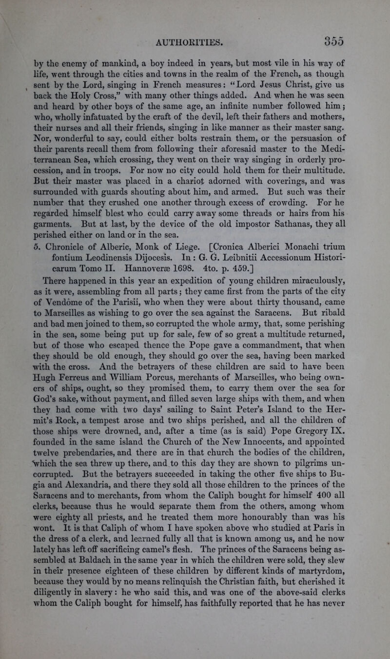 by the enemy of mankind, a boy indeed in years, but most vile in his way of life, went through the cities and towns in the realm of the French, as though sent by the Lord, singing in French measures: “Lord Jesus Christ, give us back the Holy Cross,” with many other things added. And when he was seen and heard by other boys of the same age, an infinite number followed him; who, wholly infatuated by the craft of the devil, left their fathers and mothers, their nurses and all their friends, singing in like manner as their master sang. Nor, wonderful to say, could either bolts restrain them, or the persuasion of their parents recall them from following their aforesaid master to the Medi- terranean Sea, which crossing, they went on their way singing in orderly pro- cession, and in troops. For now no city could hold them for their multitude. But their master was placed in a chariot adorned with coverings, and was surrounded with guards shouting about him, and armed. But such was their number that they crushed one another through excess of crowding. For he regarded himself blest who could carry away some threads or hairs from his garments. But at last, by the device of the old impostor Sathanas, they all perished either on land or in the sea. 5. Chronicle of Alberic, Monk of Liege. [Cronica Alberici Monachi trium fontium Leodinensis Dijocesis. In : G. G. Leibnitii Accessionum Histori- carum Tomo II. Hannoverse 1698. 4to. p. 459.] There happened in this year an expedition of young children miraculously, as it were, assembling from all parts; they came first from the parts of the city of Vendome of the Parisii, who when they were about thirty thousand, came to Marseilles as wishing to go over the sea against the Saracens. But ribald and bad men joined to them, so corrupted the whole army, that, some perishing in the sea, some being put up for sale, few of so great a multitude returned, but of those who escaped thence the Pope gave a commandment, that when they should be old enough, they should go over the sea, having been marked with the cross. And the betrayers of these children are said to have been Hugh Ferreus and William Porcus, merchants of Marseilles, who being own- ers of ships, ought, so they promised them, to carry them over the sea for God’s sake, without payment, and filled seven large ships with them, and when they had come with two days’ sailing to Saint Peter’s Island to the Her- mit’s Rock, a tempest arose and two ships perished, and all the children of those ships were drowned, and, after a time (as is said) Pope Gregory IX. founded in the same island the Church of the New Innocents, and appointed twelve prebendaries, and there are in that church the bodies of the children, Vhich the sea threw up there, and to this day they are shown to pilgrims un- corrupted. But the betrayers succeeded in taking the other five ships to Bu- gia and Alexandria, and there they sold all those children to the princes of the Saracens and to merchants, from whom the Caliph bought for himself 400 all clerks, because thus he would separate them from the others, among whom were eighty all priests, and he treated them more honourably than was his wont. It is that Caliph of whom I have spoken above who studied at Paris in the dress of a clerk, and learned fully all that is known among us, and he now lately has left off sacrificing camel’s flesh. The princes of the Saracens being as- sembled at Baldach in the same year in which the children were sold, they slew in their presence eighteen of these children by different kinds of martyrdom, because they would by no means relinquish the Christian faith, but cherished it diligently in slavery: he who said this, and was one of the above-said clerks whom the Caliph bought for himself, has faithfully reported that he has never
