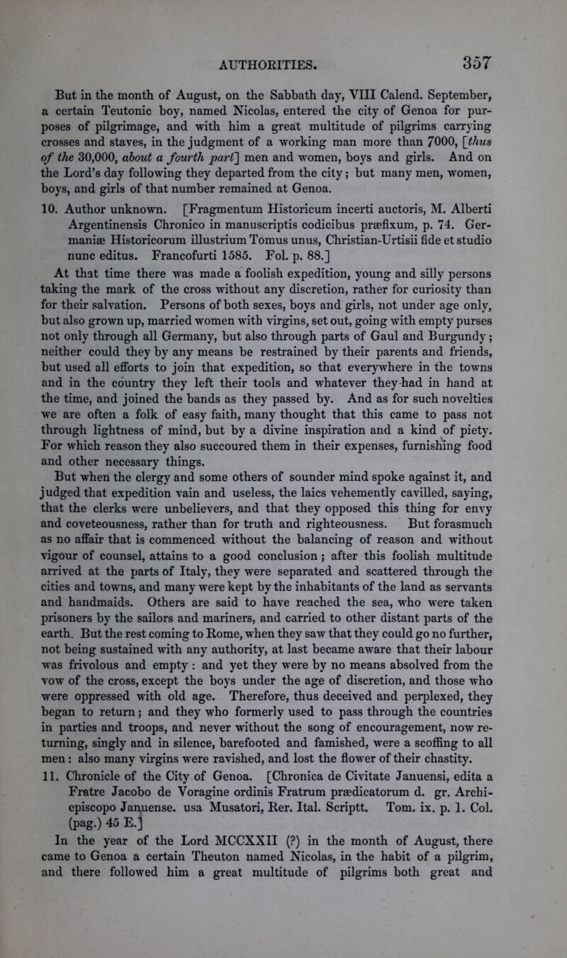 But in the month of August, on the Sabbath day, VIII Calend. September, a certain Teutonic boy, named Nicolas, entered the city of Genoa for pur- poses of pilgrimage, and with him a great multitude of pilgrims carrying crosses and staves, in the judgment of a working man more than 7000, [thus of the 30,000, about a fourth part] men and women, boys and girls. And on the Lord’s day following they departed from the city; but many men, women, boys, and girls of that number remained at Genoa. 10. Author unknown. [Fragmentum Historicum incerti auctoris, M. Alberti Argentinensis Chronico in manuscriptis codicibus prEefixum, p. 74. Ger- manise Historicorum illustrium Tomus unus, Christian-Urtisii fide et studio nunc editus. Francofurti 1585. Fol. p. 88.] At that time there was made a foolish expedition, young and silly persons taking the mark of the cross without any discretion, rather for curiosity than for their salvation. Persons of both sexes, boys and girls, not under age only, but also grown up, married women with virgins, set out, going with empty purses not only through all Germany, but also through parts of Gaul and Burgundy; neither could they by any means be restrained by their parents and friends, but used all efforts to join that expedition, so that everywhere in the towns and in the country they left their tools and whatever they had in hand at the time, and joined the bands as they passed by. And as for such novelties we are often a folk of easy faith, many thought that this came to pass not through lightness of mind, but by a divine inspiration and a kind of piety. For which reason they also succoured them in their expenses, furnishing food and other necessary things. But when the clergy and some others of sounder mind spoke against it, and judged that expedition vain and useless, the laics vehemently cavilled, saying, that the clerks were unbelievers, and that they opposed this thing for envy and coveteousness, rather than for truth and righteousness. But forasmuch as no affair that is commenced without the balancing of reason and without vigour of counsel, attains to a good conclusion; after this foolish multitude arrived at the parts of Italy, they were separated and scattered through the cities and towns, and many were kept by the inhabitants of the land as servants and handmaids. Others are said to have reached the sea, who were taken prisoners by the sailors and mariners, and carried to other distant parts of the earth. But the rest coming to Rome, when they saw that they could go no further, not being sustained with any authority, at last became aware that their labour was frivolous and empty : and yet they were by no means absolved from the vow of the cross, except the boys under the age of discretion, and those who were oppressed with old age. Therefore, thus deceived and perplexed, they began to return; and they who formerly used to pass through the countries in parties and troops, and never without the song of encouragement, now re- turning, singly and in silence, barefooted and famished, were a scoffing to all men: also many virgins were ravished, and lost the flower of their chastity. 11. Chronicle of the City of Genoa. [Chronica de Civitate Januensi, edita a Fratre Jacobo de Voragine ordinis Fratrum prsedicatorum d. gr. Archi- episcopo Januense. usa Musatori, Rer. Ital. Scriptt. Tom. ix. p. 1. Col. (pag.) 45 E.j In the year of the Lord MCCXXII (?) in the month of August, there came to Genoa a certain Theuton named Nicolas, in the habit of a pilgrim, and there followed him a great multitude of pilgrims both great and