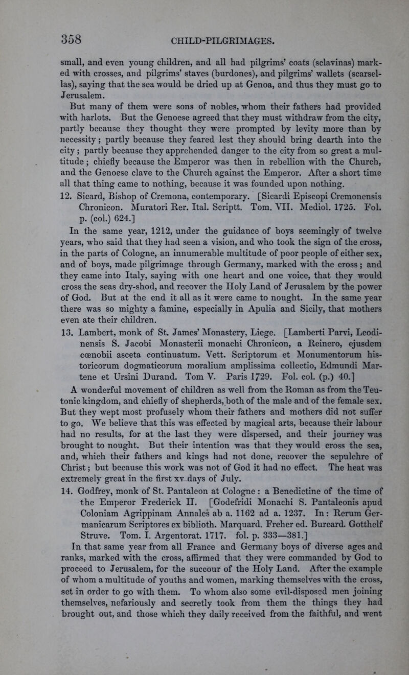 small, and even young children, and all had pilgrims’ coats (sclavinas) mark- ed with crosses, and pilgrims’ staves (burdones), and pilgrims’ wallets (scarsel- las), saying that the sea would be dried up at Genoa, and thus they must go to Jerusalem. But many of them were sons of nobles, whom their fathers had provided with harlots. But the Genoese agreed that they must withdraw from the city, partly because they thought they were prompted by levity more than by necessity; partly because they feared lest they should bring dearth into the city; partly because they apprehended danger to the city from so great a mul- titude ; chiefly because the Emperor was then in rebellion with the Church, and the Genoese clave to the Church against the Emperor. After a short time all that thing came to nothing, because it was founded upon nothing. 12. Sicard, Bishop of Cremona, contemporary. [Sicardi Episcopi Cremonensis Chronicon. Muratori Her. Ital. Scriptt. Tom. VII. Mediol. 1725. Fol. p. (col.) 624.] In the same year, 1212, under the guidance of boys seemingly of twelve years, who said that they had seen a vision, and who took the sign of the cross, in the parts of Cologne, an innumerable multitude of poor people of either sex, and of boys, made pilgrimage through Germany, marked with the cross ; and they came into Italy, saying with one heart and one voice, that they would cross the seas dry-shod, and recover the Holy Land of Jerusalem by the power of God. But at the end it all as it were came to nought. In the same year there was so mighty a famine, especially in Apulia and Sicily, that mothers even ate their children. 13. Lambert, monk of St. James’ Monastery, Liege. [Lamberti Parvi, Leodi- nensis S. Jacobi Monasterii monachi Chronicon, a Reinero, ejusdem ccenobii asceta continuatum. Vett. Scriptorum et Monumentorum his- toricorum dogmaticorum moralium amplissima collectio, Edmundi Mar- tene et Ursini Durand. Tom V. Paris 1729. Fol. col. (p.) 40.] A wonderful movement of children as well from the Roman as from the Teu- tonic kingdom, and chiefly of shepherds, both of the male and of the female sex. But they wept most profusely whom their fathers and mothers did not suffer to go. We believe that this was effected by magical arts, because their labour had no results, for at the last they were dispersed, and their journey was brought to nought. But their intention was that they would cross the sea, and, which their fathers and kings had not done, recover the sepulchre of Christ; but because this work was not of God it had no effect. The heat was extremely great in the first xv days of July. 14. Godfrey, monk of St. Pantaleon at Cologne : a Benedictine of the time of the Emperor Frederick II. [Godefridi Monachi S. Pantaleonis apud Coloniam Agrippinam Annales ab a. 1162 ad a. 1237. In: Rerum Ger- manicarum Scriptores ex biblioth. Marquard. Freher ed. Burcard. Gotthelf Struve. Tom. I. Argentorat. 1717. fol. p. 333—381.] In that same year from all France and Germany boys of diverse ages and ranks, marked with the cross, affirmed that they were commanded by God to proceed to Jerusalem, for the succour of the Holy Land. After the example of whom a multitude of youths and women, marking themselves with the cross, set in order to go with them. To whom also some evil-disposed men joining themselves, nefariously and secretly took from them the things they had brought out, and those which they daily received from the faithful, and went