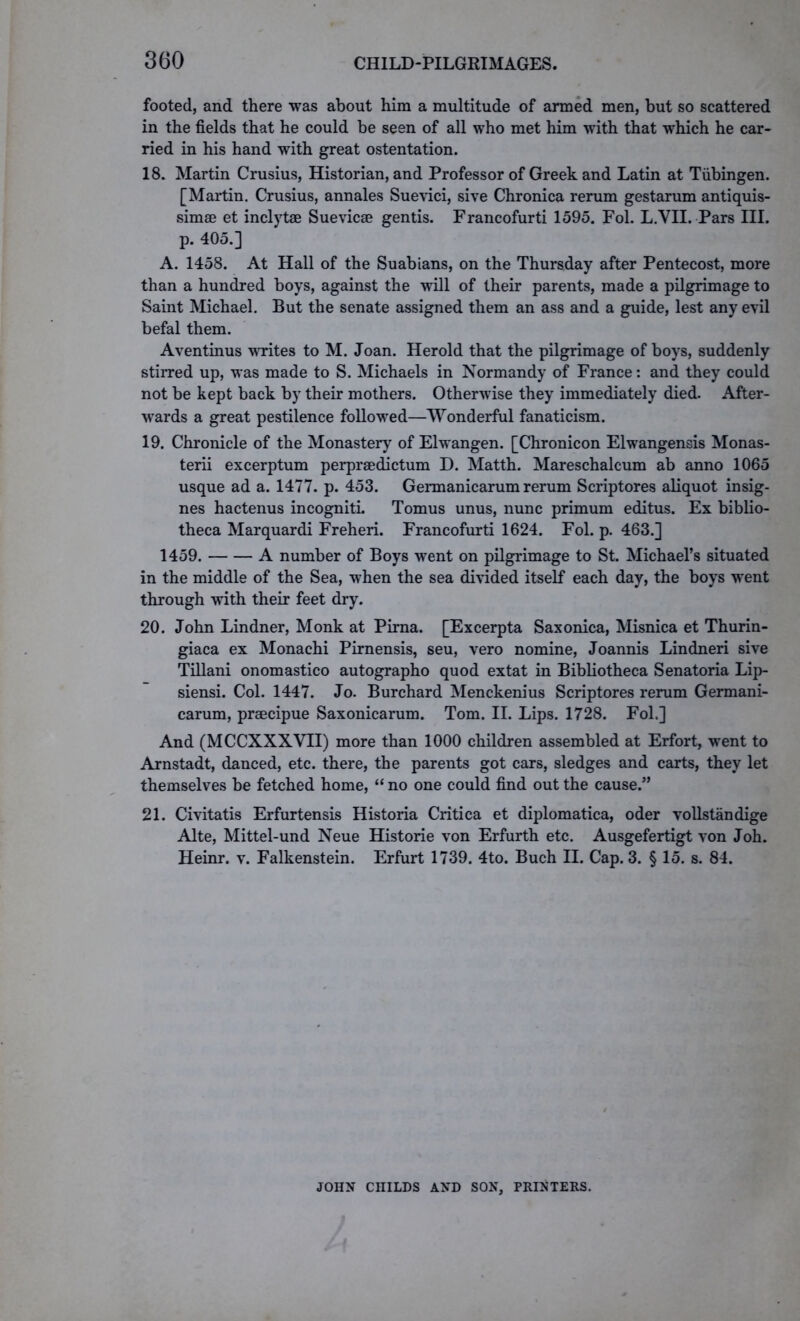 footed, and there was about him a multitude of armed men, but so scattered in the fields that he could be seen of all who met him with that which he car- ried in his hand with great ostentation. 18. Martin Crusius, Historian, and Professor of Greek and Latin at Tubingen. [Martin. Crusius, annales Suevici, sive Chronica rerum gestarum antiquis- simse et inclytoe Suevicae gentis. Francofurti 1595. Fol. L.VII. Pars III. p. 405.] A. 1458. At Hall of the Suabians, on the Thursday after Pentecost, more than a hundred boys, against the will of their parents, made a pilgrimage to Saint Michael. But the senate assigned them an ass and a guide, lest any evil befal them. Aventinus writes to M. Joan. Herold that the pilgrimage of boys, suddenly stirred up, was made to S. Michaels in Normandy of France: and they could not be kept back by their mothers. Otherwise they immediately died. After- wards a great pestilence followed—Wonderful fanaticism. 19. Chronicle of the Monastery of Elwangen. [Chronicon Elwangensis Monas- terii excerptum perpraedictum D. Matth. Mareschalcum ab anno 1065 usque ad a. 1477. p. 453. Germanicarum rerum Scriptores aliquot insig- nes hactenus incogniti. Tomus unus, nunc primum editus. Ex biblio- theca Marquardi Freheri. Francofurti 1624. Fol. p. 463.] 1459. A number of Boys went on pilgrimage to St. Michael’s situated in the middle of the Sea, when the sea divided itself each day, the boys went through with their feet dry. 20. John Lindner, Monk at Pirna. [Excerpta Saxonica, Misnica et Thurin- giaca ex Monachi Pirnensis, seu, vero nomine, Joannis Lindneri sive Tillani onomastico autographo quod extat in Bibliotheca Senatoria Lip- siensi. Col. 1447. Jo. Burchard Menckenius Scriptores rerum Germani- carum, praecipue Saxonicarum. Tom. II. Lips. 1728. Fol.] And (MCCXXXVII) more than 1000 children assembled at Erfort, went to Arnstadt, danced, etc. there, the parents got cars, sledges and carts, they let themselves be fetched home, “ no one could find out the cause.” 21. Civitatis Erfurtensis Historia Critica et diplomatica, oder vollstandige Alte, Mittel-und Neue Historie von Erfurth etc. Ausgefertigt von Joh. Heinr. v. Falkenstein. Erfurt 1739. 4to. Buch II. Cap. 3. § 15. s. 84. JOHN CniLDS AND SON, PRINTERS.