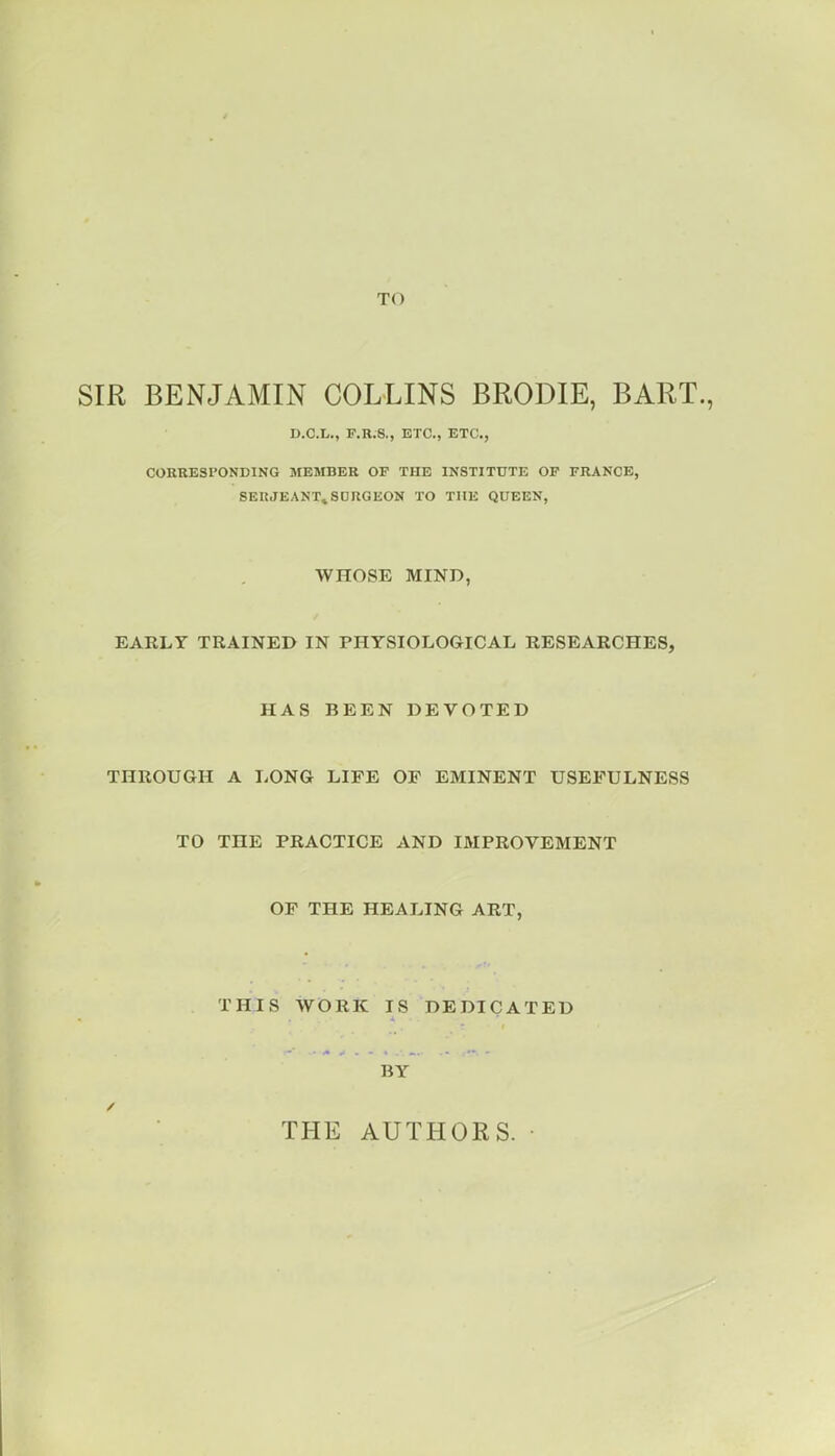 TO SIR BENJAMIN COLLINS BRODIE, BART., U.C.L., F.R.8., ETC., ETC., CORRESPONDING MESIBER OF THE INSTITUTE OP FRANCE, SERJEANT. SDRGEON TO THE QUEEN, WHOSE MIND, EARLY TRAINED IN PHYSIOLOGICAL RESEARCHES, HAS BEEN DEVOTED THROUGH A LONG LIFE OF EMINENT USEFULNESS TO THE PRACTICE AND IMPROVEMENT OF THE HEALING ART, THIS WORK IS DEDICATED BY / THE AUTHORS.