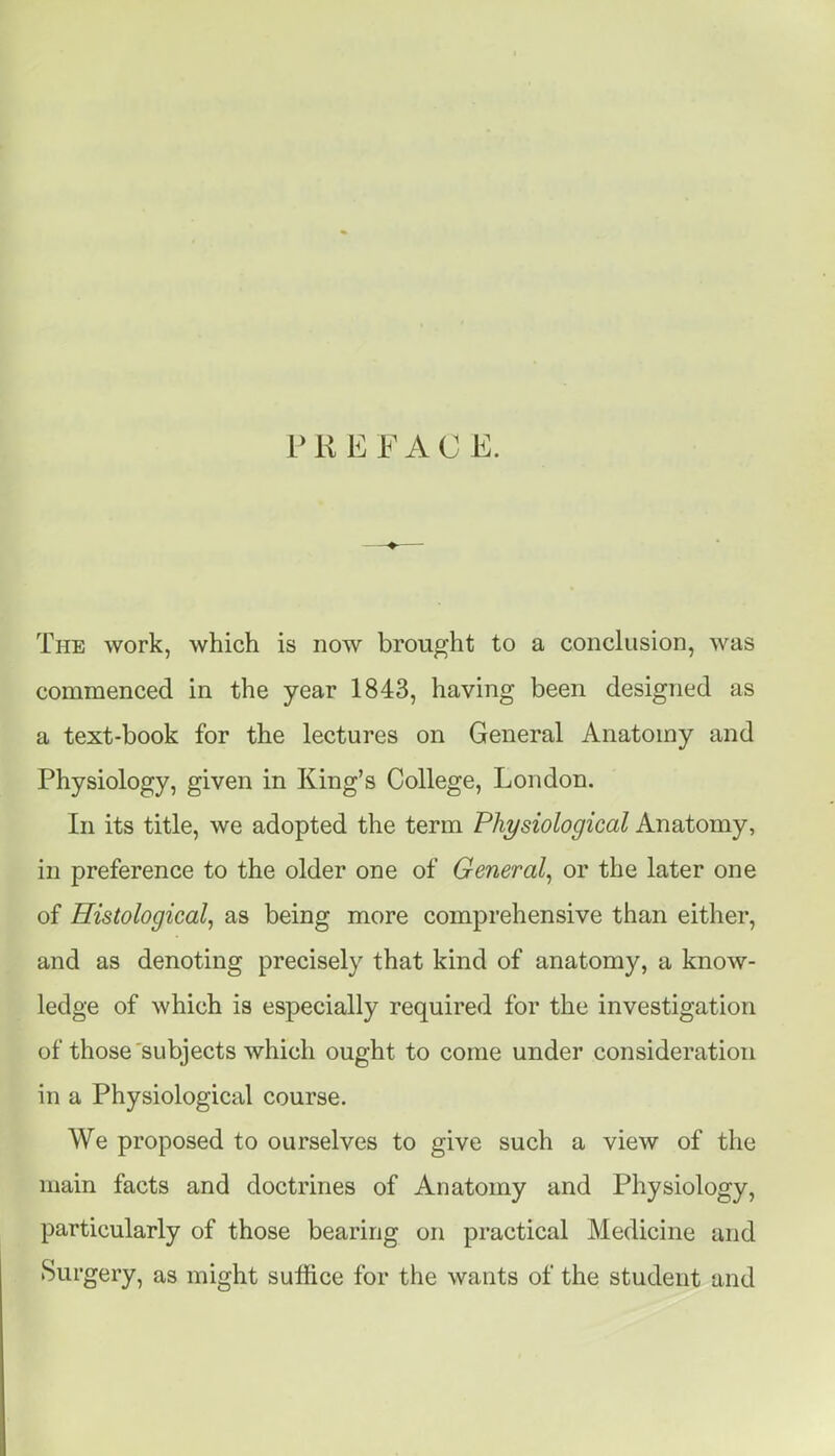 PREFACE. The work, which is now brought to a conclusion, was commenced in the year 1843, having been designed as a text-book for the lectures on General Anatomy and Physiology, given in King's College, London. In its title, we adopted the term Physiological Anatomy, in preference to the older one of General^ or the later one of Histological^ as being more comprehensive than either, and as denoting precisely that kind of anatomy, a know- ledge of which is especially required for the investigation of those subjects which ought to come under consideration in a Physiological course. We proposed to ourselves to give such a view of the main facts and doctrines of Anatomy and Physiology, particularly of those bearing on practical Medicine and Surgery, as might suffice for the wants of the student and