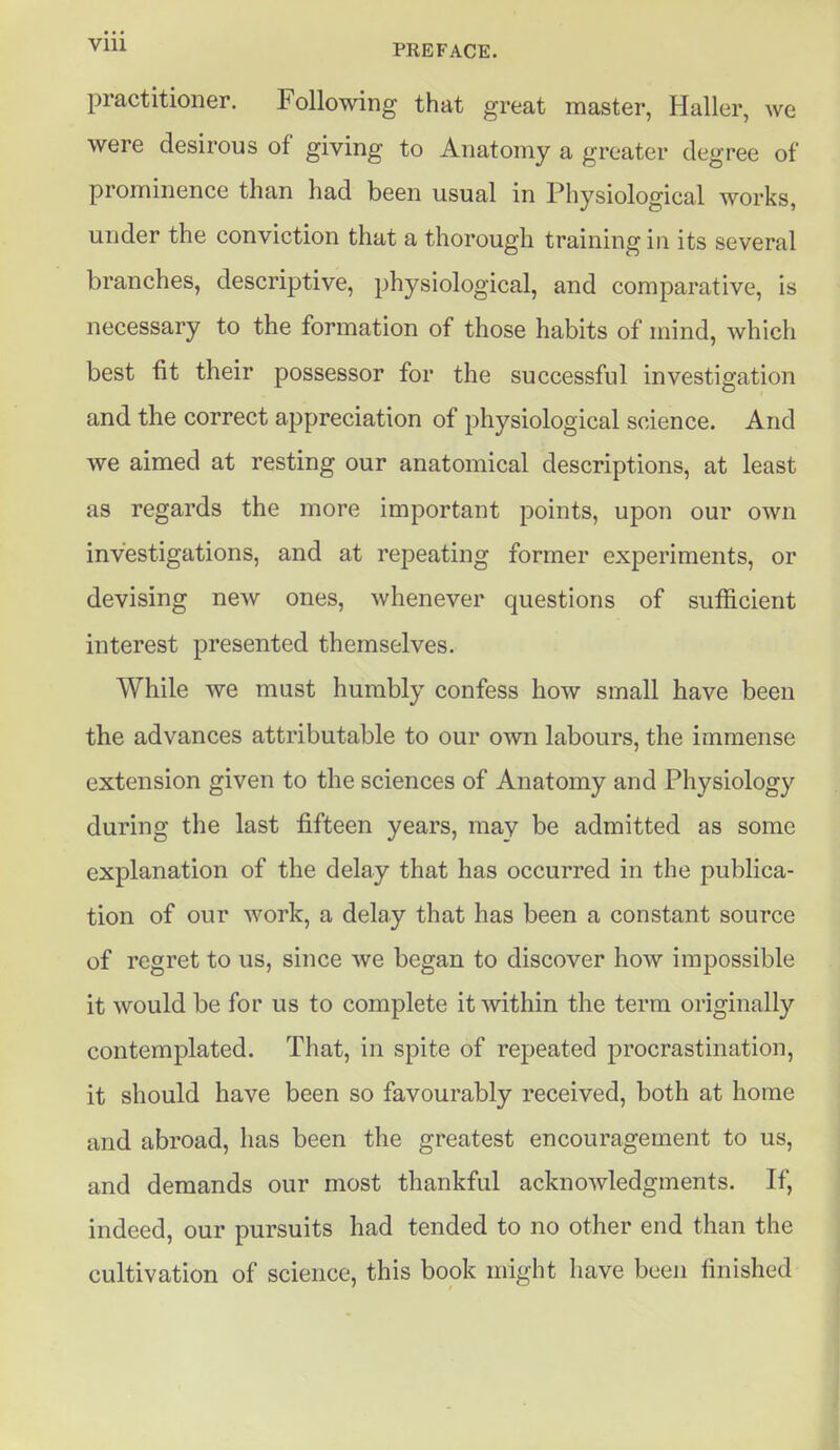 practitioner. Following that great master, Haller, we were desirous of giving to Anatomy a greater degree of prominence than had been usual in Physiological works, under the conviction that a thorough training in its several branches, descriptive, physiological, and comparative, is necessary to the formation of those habits of mind, which best fit their possessor for the successful investigation and the correct appreciation of physiological science. And we aimed at resting our anatomical descriptions, at least as regards the more important points, upon our own investigations, and at repeating former experiments, or devising new ones, whenever questions of sufficient interest presented themselves. While we must humbly confess how small have been the advances attributable to our own labours, the immense extension given to the sciences of Anatomy and Physiology during the last fifteen years, may be admitted as some explanation of the delay that has occurred in the publica- tion of our work, a delay that has been a constant source of regret to us, since we began to discover how impossible it would be for us to complete it within the term originally contemplated. That, in spite of repeated procrastination, it should have been so favourably received, both at home and abroad, has been the greatest encouragement to us, and demands our most thankful acknowledgments. If, indeed, our pursuits had tended to no other end than the cultivation of science, this book might have been finished