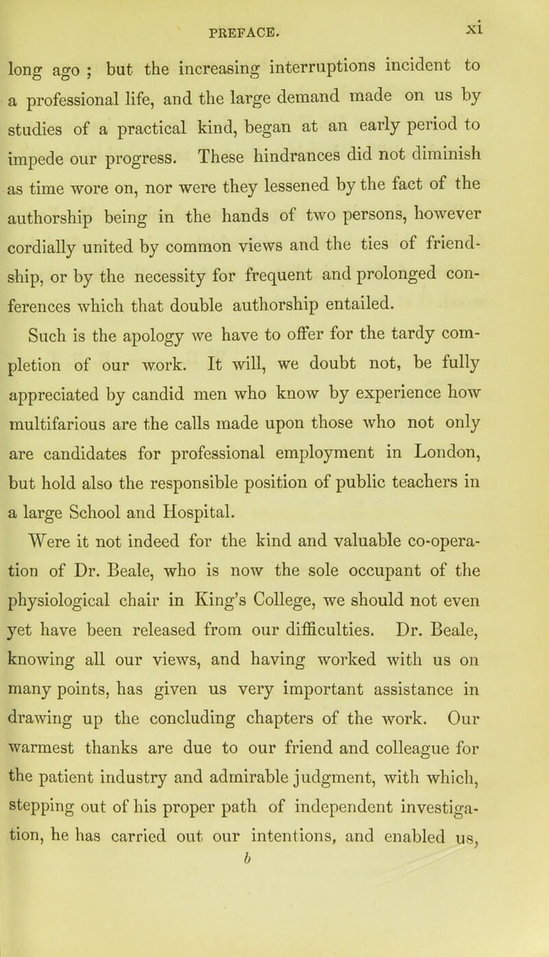 long ago ; but the increasing interriiptions incident to a professional life, and the large demand made on us by studies of a practical kind, began at an early period to impede our progress. These hindrances did not diminish as time wore on, nor were they lessened by the fact of the authorship being in the hands of two persons, however cordially united by common views and the ties of friend- ship, or by the necessity for frequent and prolonged con- ferences which that double authorship entailed. Such is the apology we have to offer for the tardy com- pletion of our work. It will, we doubt not, be fully appreciated by candid men who know by experience how multifarious are the calls made upon those who not only are candidates for professional employment in London, but hold also the responsible position of public teachers in a large School and Hospital. Were it not indeed for the kind and valuable co-opera- tion of Dr. Beale, who is now the sole occupant of the physiological chair in King's College, we should not even yet have been released from our difficulties. Dr. Beale, knowing all our views, and having worked with us on many points, has given us very important assistance in drawing up the concluding chapters of the work. Our warmest thanks are due to our friend and colleague for the patient industry and admirable judgment, with which, stepping out of his proper path of independent investiga- tion, he has carried out our intentions, and enabled us, b