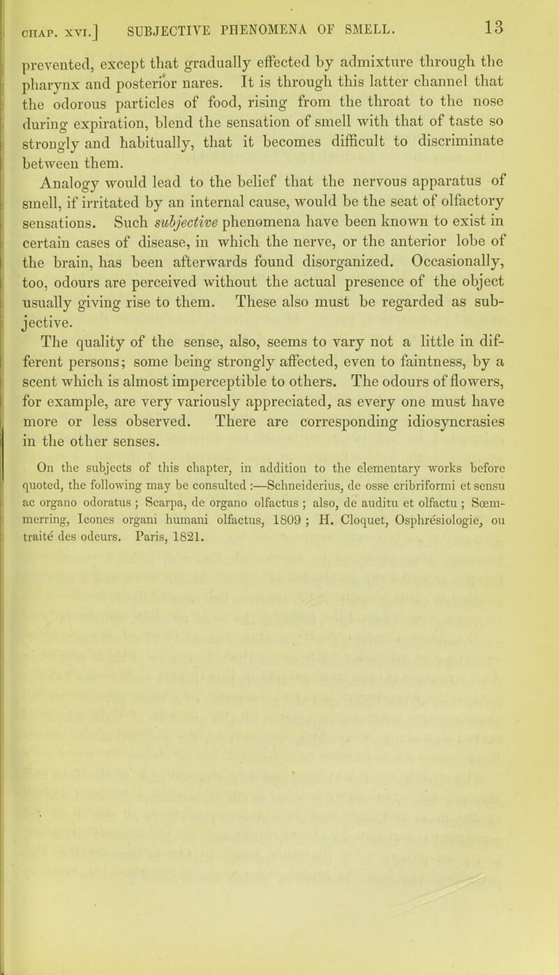 CHAP. XVI.] SUBJECTIVE PHENOMENA OF SMELL. prevented, except that gradually effected by admixture tlirougli the pharynx and posterior nares. It is through this latter channel that the odorous particles of food, rising from the throat to the nose during expiration, blend the sensation of smell with that of taste so strongly and habitually, that it becomes difficult to discriminate between them. Analogy would lead to the belief that the nervous apparatus of smell, if irritated by an internal cause, would be the seat of olfactory sensations. Such subjective phenomena have been known to exist in certain cases of disease, in which the nerve, or the anterior lobe of the brain, has been afterwards found disorganized. Occasionally, too, odours are perceived without the actual presence of the object usually giving rise to them. These also must be regarded as sub- jective. The quality of the sense, also, seems to vary not a little in dif- ferent persons; some being strongly affected, even to faintness, by a scent which is almost imperceptible to others. The odours of flowers, for example, are very variously appreciated, as every one must have more or less observed. There are corresponding idiosyncrasies in the other senses. On the subjects of this chapter, in addition to the elementary works before quoted, the following may be consulted :—Schneiderius, de osse cribriformi et sensu ac organo odoratus ; Scarpa, de organo olfactus ; also, de auditu et olfactu ; Soem- merring, Icones organi humani olfactus, 1809 ; H. Cloquet, OsphresiologiCj ou traite des odeurs, Paris, 1821.