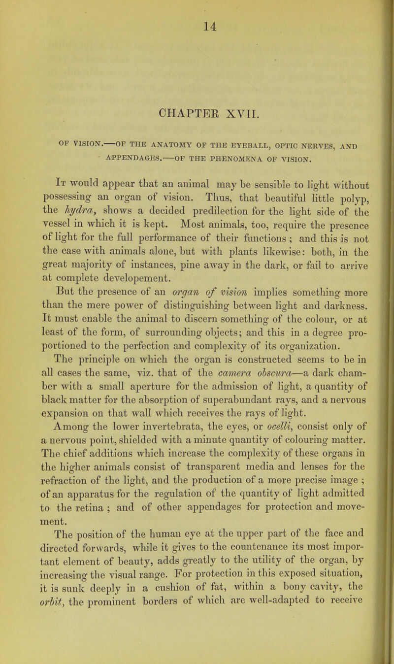 CHAPTER XVII. OP VISION. OF THE ANATOMY OF THE EYEBALL, OPTIC NERVES, AND APPENDAGES. OF THE PHENOMENA OF VISION. It would appear that an animal may be sensible to light without possessing an organ of vision. Thus, that beautiful little polyp, the hydra, shows a decided predilection for the light side of the vessel in which it is kept. Most animals, too, require the presence of light for the full performance of their functions; and this is not the case with animals alone, but with plants likewise: both, in the great majority of instances, pine away in the dark, or fail to arrive at complete developement. But the presence of an organ of vision implies something more than the mere power of distinguishing between light and darkness. It must enable the animal to discern something of the colour, or at least of the form, of surrounding objects; and this in a degree pro- portioned to the perfection and complexity of its organization. The principle on which the organ is constructed seems to be in all cases the same, viz. that of the camera olscura—a dark cham- ber with a small aperture for the admission of light, a quantity of black matter for the absorption of superabundant rays, and a nervous expansion on that wall which receives the rays of light. Among the lower invertebrata, the eyes, or ocelli, consist only of a nervous point, shielded with a minute quantity of colouring matter. The chief additions which increase the complexity of these organs in the higher animals consist of transparent media and lenses for the refraction of the light, and the production of a more precise image ; of an apparatus for the regulation of the quantity of light admitted to the retina ; and of other appendages for protection and move- ment. The position of the human eye at the upper part of the face and directed forwards, while it gives to the countenance its most impor- tant element of beauty, adds greatly to the utility of the organ, by increasing the visual range. For protection in this exposed situation, it is sunk deeply in a cushion of fat, within a bony cavity, the orbit, the prominent borders of which are well-adapted to receive