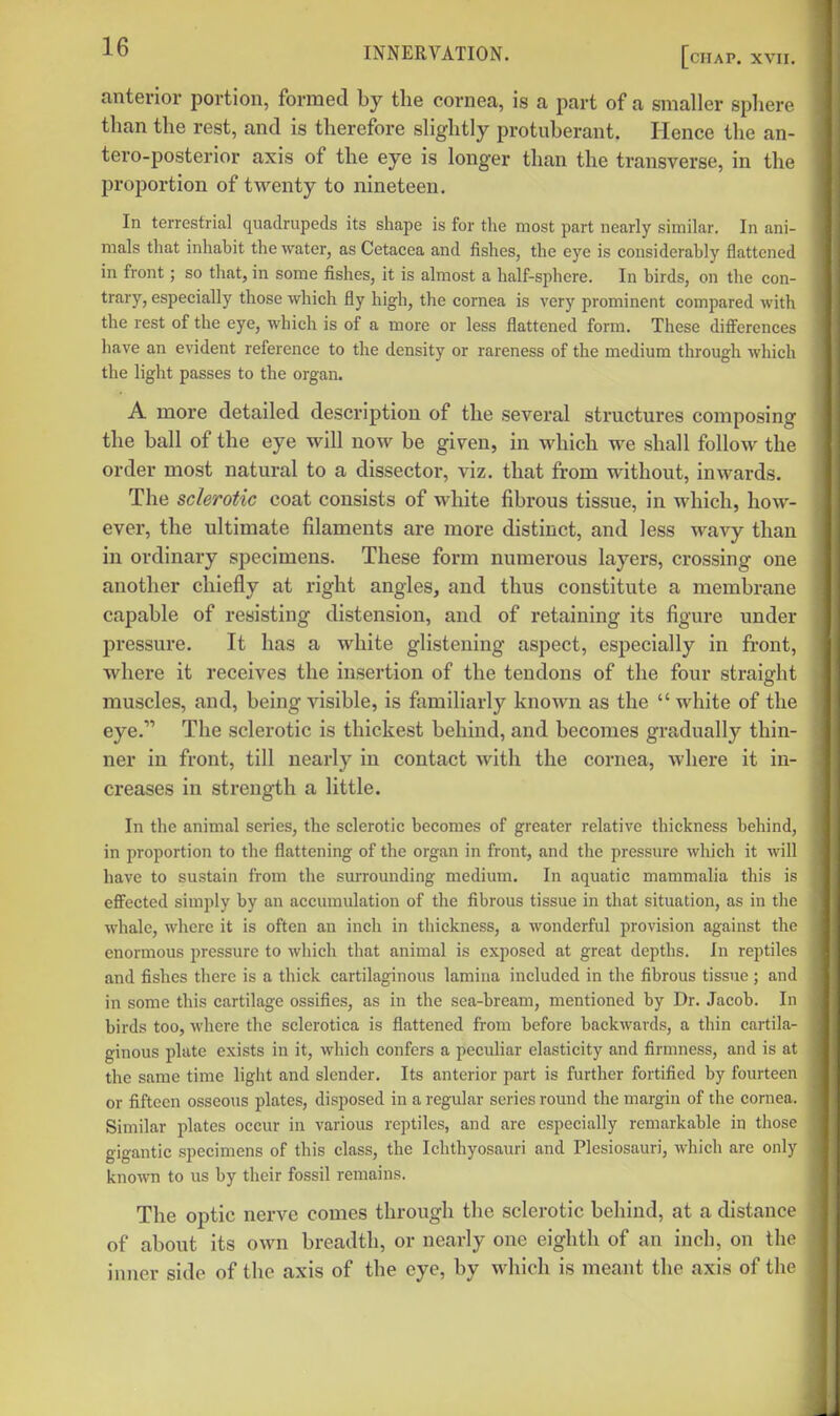 anterior portion, formed by the cornea, is a part of a smaller sphere than the rest, and is therefore slightly protuberant. Hence the an- tero-posterior axis of the eye is longer than the transverse, in the proportion of twenty to nineteen. In terrestrial quadrupeds its shape is for the most part nearly similar. In ani- mals that inhabit the water, as Cetacea and fishes, the eye is considerably flattened in front; so that, in some fishes, it is almost a half-sphere. In birds, on the con- trary, especially those which fly high, the cornea is very prominent compared with the rest of the eye, which is of a more or less flattened form. These diflferences have an evident reference to the density or rareness of the medium through which the light passes to the organ. A more detailed description of the several structures composing the ball of the eye will now be given, in which we shall follow the order most natural to a dissector, viz. that from without, inwards. The sclerotic coat consists of white fibrous tissue, in which, how- ever, the ultimate filaments are more distinct, and less wavy than in ordinary specimens. These form numerous layers, crossing one another chiefly at right angles, and thus constitute a membrane capable of resisting distension, and of retaining its figure under pressure. It has a white glistening aspect, especially in front, where it receives the insertion of the tendons of the four straight muscles, and, being visible, is familiarly known as the white of the eye. The sclerotic is thickest behind, and becomes gradually thin- ner in front, till nearly in contact with the cornea, where it in- creases in strength a little. In the animal series, the sclerotic becomes of greater relative thickness behind, in proportion to the flattening of the organ in front, and the pressure which it will have to sustain from the sm-rounding medium. In aquatic mammalia this is effected simply by an accumidation of the fibrous tissue in that situation, as in the whale, where it is often an inch in thickness, a wonderful provision against the enormous pressure to which that animal is exposed at great depths. In reptiles and fishes there is a thick cartilaginous lamina included in the fibrous tissue; and in some this cartilage ossifies, as in the sca-breani, mentioned by Dr. Jacob. In birds too, where the sclerotica is flattened from before backwards, a thin cartila- ginous plate exists in it, which confers a peeidiar elasticity and firmness, and is at the same time light and slender. Its anterior part is further fortified by fourteen or fifteen osseous plates, disposed in a regular series round the margin of the cornea. Similar plates occur in various reptiles, and are especially remarkable in those gigantic specimens of this class, the Ichthyosauri and Plesiosauri, which are only known to us by their fossil remains. The optic nerve comes through the sclerotic behind, at a distance of about its own breadth, or nearly one eighth of an inch, on the inner side of the axis of the eye, by which is meant the axis of the