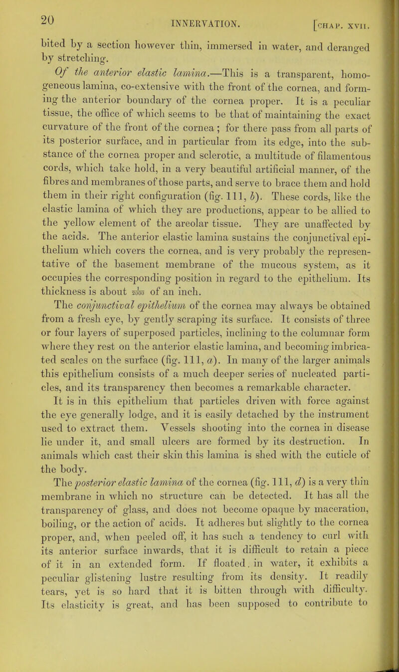 bited by a section however thiu, immersed in water, and deranged by stretching. Of the anterior elastic lamina.—This is a transparent, homo- geneous lamina, co-extensive with the front of the cornea, and form- ing the anterior boundary of the cornea proper. It is a pecuUar tissue, the office of which seems to be that of maintaining the exact curvature of the front of the cornea ; for there pass from all parts of its posterior surface, and in particular from its edge, into the sub- stance of the cornea proper and sclerotic, a multitude of filamentous cords, which take hold, in a very beautiful artificial manner, of the fibres and membranes of those parts, and serve to brace them and hold them in their right configuration (fig. Ill, i). These cords, like the elastic lamina of which they are productions, appear to be allied to the yellow element of the areolar tissue. They are unaffected by the acids. The anterior elastic lamina sustains the conjunctival epi- thelium which covers the cornea, and is very probably the represen- tative of the basement membrane of the nuicous system, as it occupies the corresponding position in regard to the epithelium. Its thickness is about wm of an inch. The conjunctival epitheliwii of the cornea may always be obtained from a fresh eye, by gently scraping its surface. It consists of three or four layers of superposed particles, inclining to the columnar form where they rest on the anterior elastic lamina, and becoming imbrica- ted scales on the surface (fig. Ill, a). In many of the larger animals this epithelium consists of a much deeper series of nucleated parti- cles, and its transparency then becomes a remarkable character. It is in this epithelium that particles driven with force against the eye generally lodge, and it is easily detached by the instrument used to extract them. Vessels shooting into the cornea in disease lie under it, and small ulcers are formed by its destruction. In animals which cast their skin this lamina is shed with the cuticle of the body. The posterior elastic lamina of the cornea (fig. 111, (?) is a very thin membrane in which no structure can be detected. It has all the transparency of glass, and does not become opaque by maceration, boiling, or the action of acids. It adheres but slightly to the cornea proper, and, when peeled off, it has such a tendency to curl with its anterior surface inwards, that it is difficult to retain a piece of it in an extended form. If floated. in water, it exhibits a peculiar glistening lustre resulting from its density. It readily tears, yet is so hard that it is bitten through with difficulty. Its elasticity is great, and has been supposed to contribute to