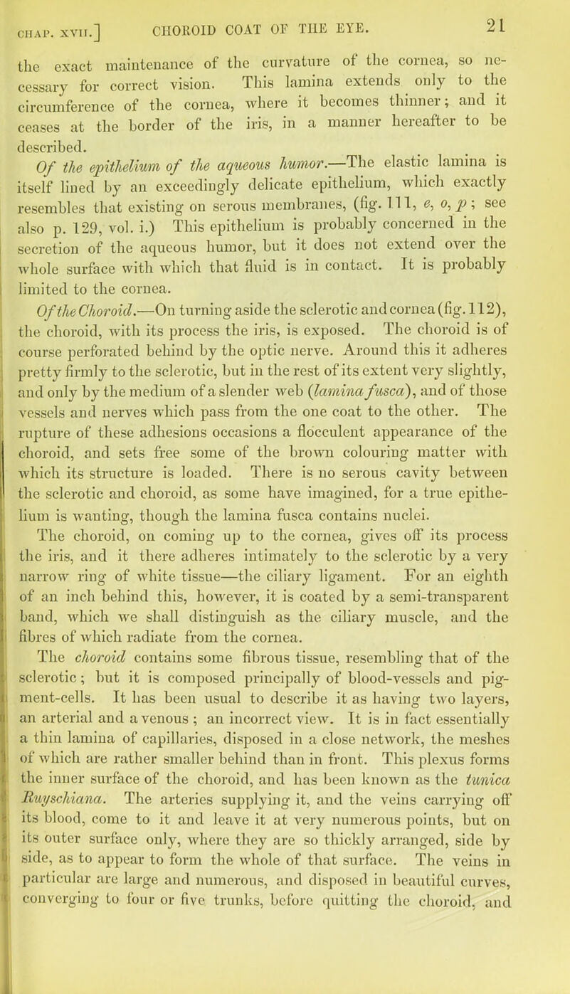 the exact maintenance of the curvature of the cornea, so ne- cessary for correct vision. This lamina extends only to the circumference of the cornea, where it becomes thinner; and it ceases at the border of the iris, in a manner hereafter to be described. Of the epithelium of the aqueous humor.—The elastic lamina is itself lined by an exceedingly delicate epithelium, which exactly resembles that existing on serous membranes, (fig. Ill, o, p; see also p. 129, vol. i.) This epithelium is probably concerned in the secretion of the aqueous humor, but it does not extend over the whole surface with which that fluid is in contact. It is probably limited to the cornea. Of the Choroid.—On turning aside the sclerotic and cornea (fig. 112), the choroid, with its process the iris, is exposed. The choroid is of course perforated behind by the optic nerve. Around this it adheres pretty firmly to the sclerotic, but in the rest of its extent very slightly, and only by the medium of a slender web (lamina fusca), and of those vessels and nerves which pass from the one coat to the other. The rupture of these adhesions occasions a flocculent appearance of the choroid, and sets free some of the brown colouring matter with which its structure is loaded. There is no serous cavity between the sclerotic and choroid, as some have imagined, for a true epithe- lium is wanting, though the lamina fusca contains nuclei. The choroid, on coming up to the cornea, gives off its jDrocess the iris, and it there adheres intimately to the sclerotic by a very narrow ring of white tissue—the ciliary ligament. For an eighth of an inch behind this, howeA^er, it is coated by a semi-transparent band, which we shall distinguish as the ciliary muscle, and the fibres of which radiate from the cornea. The choroid contains some fibrous tissue, resembling that of the sclerotic; but it is composed principally of blood-vessels and pig- ment-cells. It has been usual to describe it as having two layers, an arterial and a venous ; an incorrect view. It is in fact essentially a thin lamina of capillaries, disposed in a close network, the meshes of which are rather smaller behind than in front. This plexus forms the inner surface of the choroid, and has been known as the tunica Buyschiana. The arteries supplying it, and the veins carrying off its blood, come to it and leave it at very numerous points, but on its outer surface only, where they are so thickly arranged, side by side, as to appear to form the whole of that surface. The veins in particular are large and numerous, and disposed in beautiful curves, converging to four or five trunks, before quitting the choroid, and