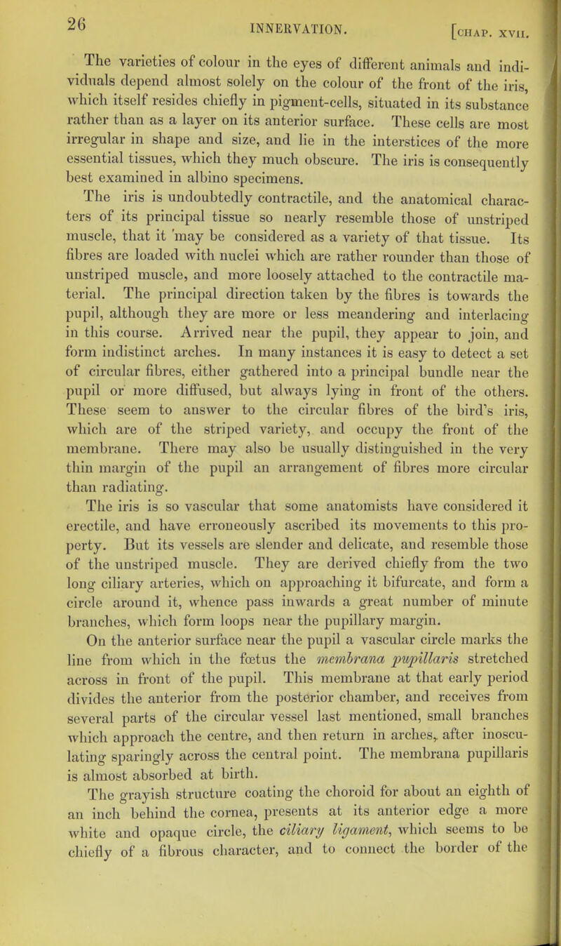 The vnrieties of colour in the eyes of different animals and indi- viduals depend almost solely on the colour of the front of the iris, which itself resides chiefly in pigment-cells, situated in its substance rather than as a layer on its anterior surface. These cells are most irregular in shape and size, and lie in the interstices of the more essential tissues, which they much obscure. The iris is consequently best examined in albino specimens. The iris is undoubtedly contractile, and the anatomical charac- ters of its principal tissue so nearly resemble those of unstriped muscle, that it 'may be considered as a variety of that tissue. Its fibres are loaded with nuclei which are rather rounder than those of uustriped muscle, and more loosely attached to the contractile ma- terial. The principal direction taken by the fibres is towards the pupil, although they are more or less meandering and interlacing in this course. Arrived near the pupil, they appear to join, and form indistinct arches. In many instances it is easy to detect a set of circular fibres, either gathered into a principal bundle near the pupil or more diffused, but always lying in front of the others. These seem to answer to the circular fibres of the bird's iris, which are of the striped variety, and occupy the front of the membrane. There may also be usually distinguished in the very thin margin of the pupil an arrangement of fibres more circular than radiating. The iris is so vascular that some anatomists have considered it erectile, and have erroneously ascribed its movements to this pro- perty. But its vessels are slender and delicate, and resemble those of the unstriped muscle. They are derived chiefly from the two long ciliary arteries, which on approaching it bifurcate, and form a circle around it, whence pass inwards a great number of minute branches, which form loops near the pupillary margin. On the anterior surface near the pupil a vascular circle marks tlie line from which in the foetus the membrana pupillaris stretched across in front of the pupil. This membrane at that early period divides the anterior from the posterior chamber, and receives from several parts of the circular vessel last mentioned, small branches which approach the centre, and then return in arches,, after inoscu- lating sparingly across the central point. The membrana pupillaris is almost absorbed at birth. The grayish structure coating the choroid for about an eighth of an inch behind the cornea, presents at its anterior edge a more white and opaque circle, the ciliary ligament, which seems to be chiefly of a fibrous character, and to connect the border of the