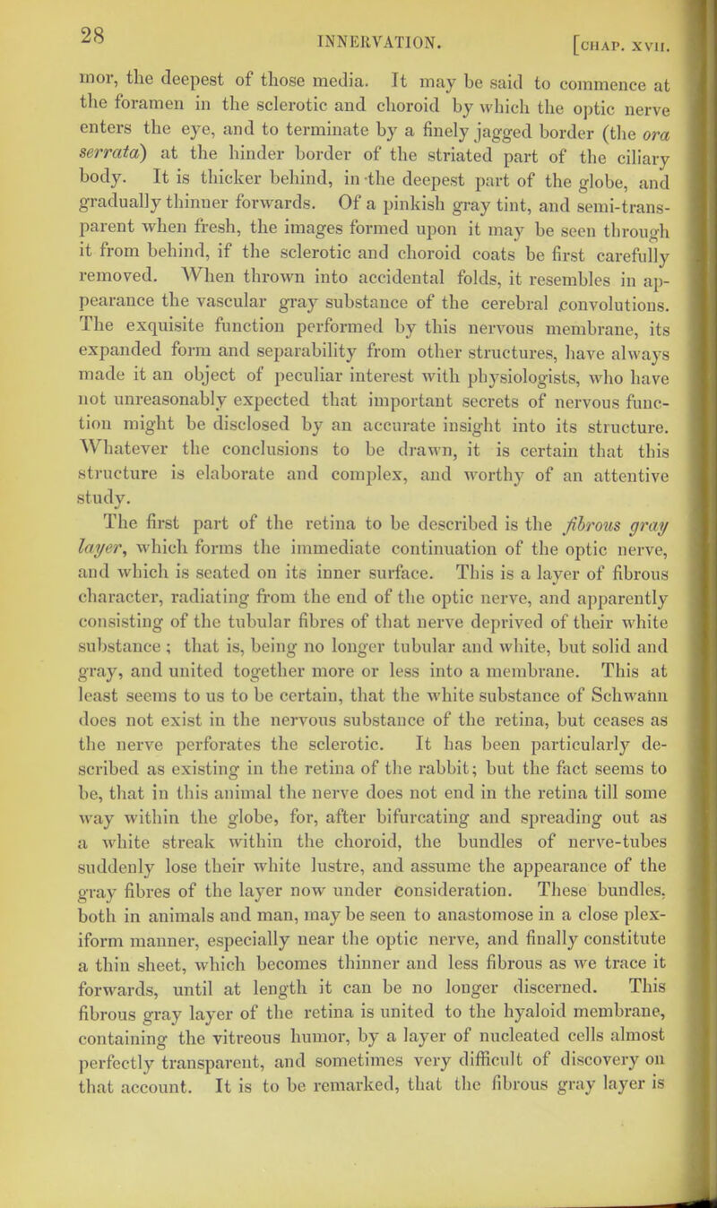 INNERVATION. [chap. xvii. mor, the deepest of those media. It may be said to commence at the foramen in the sclerotic and choroid by which the optic nerve enters the eye, and to terminate by a finely jagged border (the ora serrata) at the hinder border of the striated part of the ciliary body. It is thicker behind, in the deepest part of the globe, and gradually thinner forwards. Of a pinkish gray tint, and semi-trans- parent when fresh, the images formed upon it may be seen through it from behind, if the sclerotic and choroid coats be first carefully removed. When thrown into accidental folds, it resembles in ap- pearance the vascular gray substance of the cerebral jconvolutions. The exquisite function performed by this nervous membrane, its expanded form and separability from other structures, have always made it an object of peculiar interest with physiologists, who have not unreasonably expected that important secrets of nervous func- tion might be disclosed by an accurate insight into its structure. Whatever the conclusions to be drawn, it is certain that this structure is elaborate and complex, and worthy of an attentive study. The first part of the retina to be described is the fibrous gray layer, which forms the immediate continuation of the optic nerve, and which is seated on its inner surface. This is a layer of fibrous character, radiating from the end of the optic nerve, and apparently consisting of the tubular fibres of that nerve deprived of their white substance ; that is, being no longer tubular and white, but solid and gray, and united together more or less into a membrane. This at least seems to us to be certain, that the white substance of Schwaim does not exist in the nervous substance of the retina, but ceases as the nerve perforates the sclerotic. It has been particularly de- scribed as existing in the retina of the rabbit; but the fact seems to be, that in this animal the nerve does not end in the retina till some way within the globe, for, after bifurcating and spreading out as a white streak within the choroid, the bundles of nerve-tubes suddenly lose their white lustre, and assume the appearance of the gray fibres of the layer now under consideration. These bundles, both in animals and man, may be seen to anastomose in a close plex- iform manner, especially near the optic nerve, and finally constitute a thin sheet, which becomes thinner and less fibrous as we trace it forwards, until at length it can be no longer discerned. This fibrous gray layer of the retina is united to the hyaloid membrane, containing the vitreous humor, by a layer of nucleated cells almost perfectly transparent, and sometimes very difficult of discovery on that account. It is to be remarked, that the fibrous gray layer is