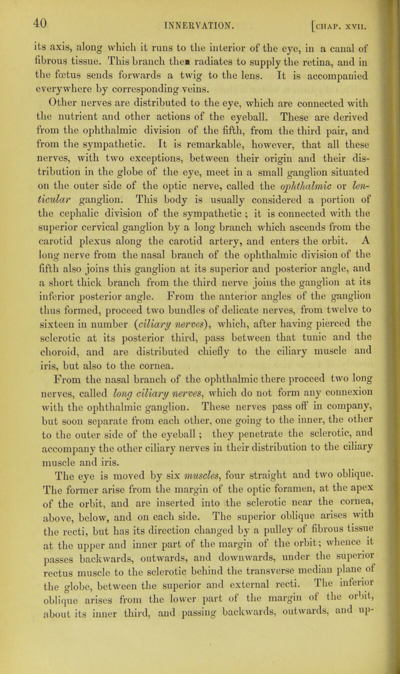its axis, along which it runs to the interior of the eye, in a canal of fibrous tissue. This branch them radiates to supply the retina, and in the foetus sends forwards a twig to the lens. It is accompanied everywhere by corresponding veins. Other nerves are distributed to the eye, which are connected with the nutrient and other actions of the eyeball. These are derived from the ophthalmic division of the fifth, from the third pair, and from the sympathetic. It is remarkable, however, that all these nerves, with two exceptions, between their origin and their dis- tribution in the globe of the eye, meet in a small ganglion situated on the outer side of the optic nerve, called the ophthalmic or len- ticular ganglion. This body is usually considered a portion of the cephalic division of the sympathetic ; it is connected with the superior cervical ganglion by a long branch which ascends from the carotid plexus along the carotid artery, and enters the orbit. A long nerve from the nasal branch of the ophthalmic division of the fifth also joins this ganglion at its superior and posterior angle, and a short thick branch from the third nerve joins the ganglion at its inferior posterior angle. From the anterior angles of the ganglion thus formed, proceed two bundles of delicate nerves, from twelve to sixteen in number {ciliary nerves), which, after having pierced the sclerotic at its posterior third, pass between that tunic and the choroid, and are distributed chiefly to the ciliary muscle and iris, but also to the cornea. From the nasal branch of the ophthalmic there proceed two long nerves, called long ciliary nerves, which do not form any connexion with the ophthalmic ganglion. These nerves pass off in company, but soon separate from each other, one going to the inner, the other to the outer side of the eyeball; they penetrate the sclerotic, and accompany the other ciliary nerves in their distribution to the ciliary muscle and iris. The eye is moved by six muscles, four straight and two oblique. The former arise from the margin of the optic foramen, at the apex of the orbit, and are inserted into the sclerotic near the cornea, above, below, and on each side. The superior oblique arises with the recti, but has its direction changed by a pulley of fibrous tissue at the upper and inner part of the margin of the orbit; whence it passes backwards, outwards, and downwards, under the superior rectus muscle to the sclerotic behind the transverse median plane of the globe, between the superior and external recti. The inferior oblique arises from the lower part of the margin of the orbit, about its inner third, and passing backwards, outwards, and up-
