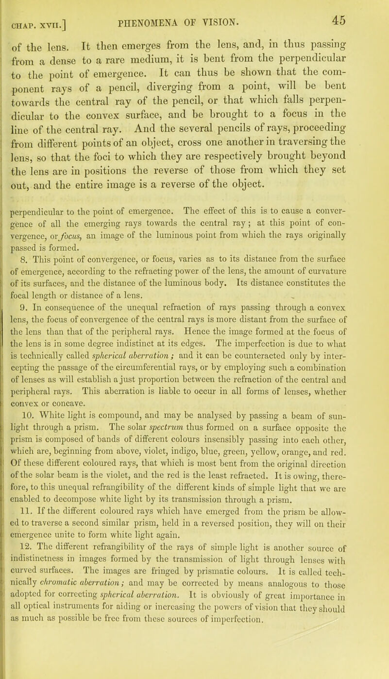 ■ of the lens. It then emerges from the lens, and, in thus passing from a dense to a rare medium, it is hent from the perpendicular to the point of emergence. It can thus be shown that the com- ponent rays of a pencil, diverging from a point, will he bent towards the central ray of the pencil, or that which falls perpen- dicular to the convex surface, and be brought to a focus in the line of the central ray. And the several pencils of rays, proceeding from different points of an object, cross one another in traversing the lens, so that the foci to which they are respectively brought beyond the lens are in positions the reverse of those from which they set out, and the entire image is a reverse of the object. perpendicular to the point of emergence. The effect of this is to cause a conver- gence of all the emerging rays towards the central ray; at this point of con- vergence, or focus, an image of the luminous point from which the rays originally passed is formed. 8. This point of convergence, or focus, varies as to its distance from the surface of emergence, according to the refracting power of the lens, the amount of cm-vature of its surfaces, and the distance of the luminous body. Its distance constitutes the focal length or distance of a lens. 9. In consequence of the unequal refraction of rays passing through a convex lens, the focus of convergence of the central rays is more distant from the surface of the lens than that of the peripheral rays. Hence the image formed at the focus of the lens is in some degree indistinct at its edges. The imperfection is due to what is technically called sphei'ical aberration; and it can be counteracted only by inter- cepting the passage of the circumferential rays, or by employing such a combination of lenses as will establish a just proportion between the refraction of the central and peripheral rays. This aberration is liable to occur in all forms of lenses, whetlier convex or concave. 10. White light is compound, and may be analysed by passing a beam of sun- light through a prism. The solar spectrum thus formed on a surface opposite tlie prism is composed of bands of different colours insensibly passing into each other, which are, beginning from above, violet, indigo, blue, green, yellow, orange, and red. Of these different coloured rays, that which is most bent from the original direction of the solar beam is the violet, and the red is the least refracted. It is owing, there- fore, to this unequal refrangibility of the different kinds of simple light that we are enabled to decompose white light by its transmission through a prism. 11. If the different coloured rays which have emerged from the prism be allow- ed to traverse a second similar prism, held in a reversed position, they will on their emergence unite to form white light again. 12. Tlie different refi-angibility of the rays of simple light is another source of indistinctness in images formed by the transmission of light through lenses with curved surfaces. The images are fringed by prismatic colours. It is called tech- nically chromatic aberration; and may be corrected by means analogous to those adopted for correcting spherical aberration. It is obviously of great importance in all optical instruments for aiding or increasing the powers of vision that they should as much as possible be free from these sources of imperfection.