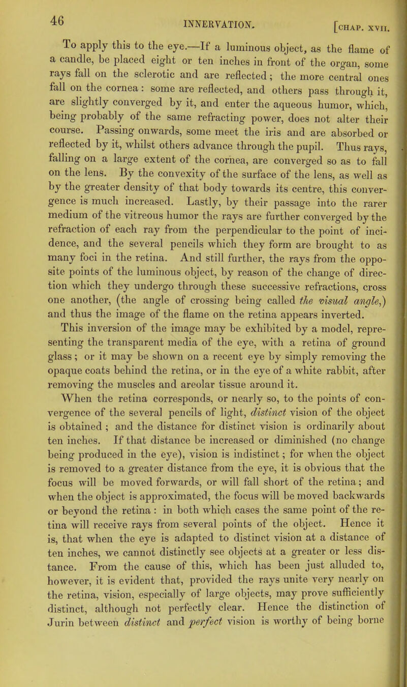 To apply this to the eye.—If a luminous object, as the flame of a candle, be placed eight or ten inches in front of the organ, some rays fall on the sclerotic and are reflected; the more central ones fall on the cornea: some are reflected, and others pass through it, are slightly converged by it, and enter the aqueous humor, which' being probably of the same refracting power, does not alter their course. Passing onwards, some meet the iris and are absorbed or reflected by it, whilst others advance through the pupil. Thus rays, falling on a large extent of the cornea, are converged so as to fall on the lens. By the convexity of the surface of the lens, as well as by the greater density of that body towards its centre, this conver- gence is much increased. Lastly, by their passage into the rarer medium of the vitreous humor the rays are further converged by the refraction of each ray from the perpendicular to the point of inci- dence, and the several pencils which they form are brought to as many foci in the retina. And still further, the rays from the oppo- site points of the luminous object, by reason of the change of direc- tion which they undergo through these successive refractions, cross one another, (the angle of crossing being called the visual angle,) and thus the image of the flame on the retina appears inverted. This inversion of the image may be exhibited by a model, repre- senting the transparent media of the eye, with a retina of ground glass; or it may be shown on a recent eye by simply removing the opaque coats behind the retina, or in the eye of a white rabbit, after removing the muscles and areolar tissue around it. When the retina corresponds, or nearly so, to the points of con- vergence of the several pencils of light, distinct vision of the object is obtained ; and the distance for distinct vision is ordinarily about ten inches. If that distance be increased or diminished (no change being produced in the eye), vision is indistinct; for when the object is removed to a greater distance from the eye, it is obvious that the focus will be moved forwards, or will fall short of the retina; and when the object is approximated, the focus will be moved backwards or beyond the retina : in both which cases the same point of the re- tina will receive rays from several points of the object. Hence it is, that when the eye is adapted to distinct vision at a distance of ten inches, we cannot distinctly see objects at a greater or less dis- tance. From the cause of this, which has been just alluded to, however, it is evident that, provided the rays unite very nearly on the retina, vision, especially of large objects, may prove sufficiently distinct, although not perfectly clear. Hence the distinction of Jurin between distinct and perfect vision is worthy of being borne