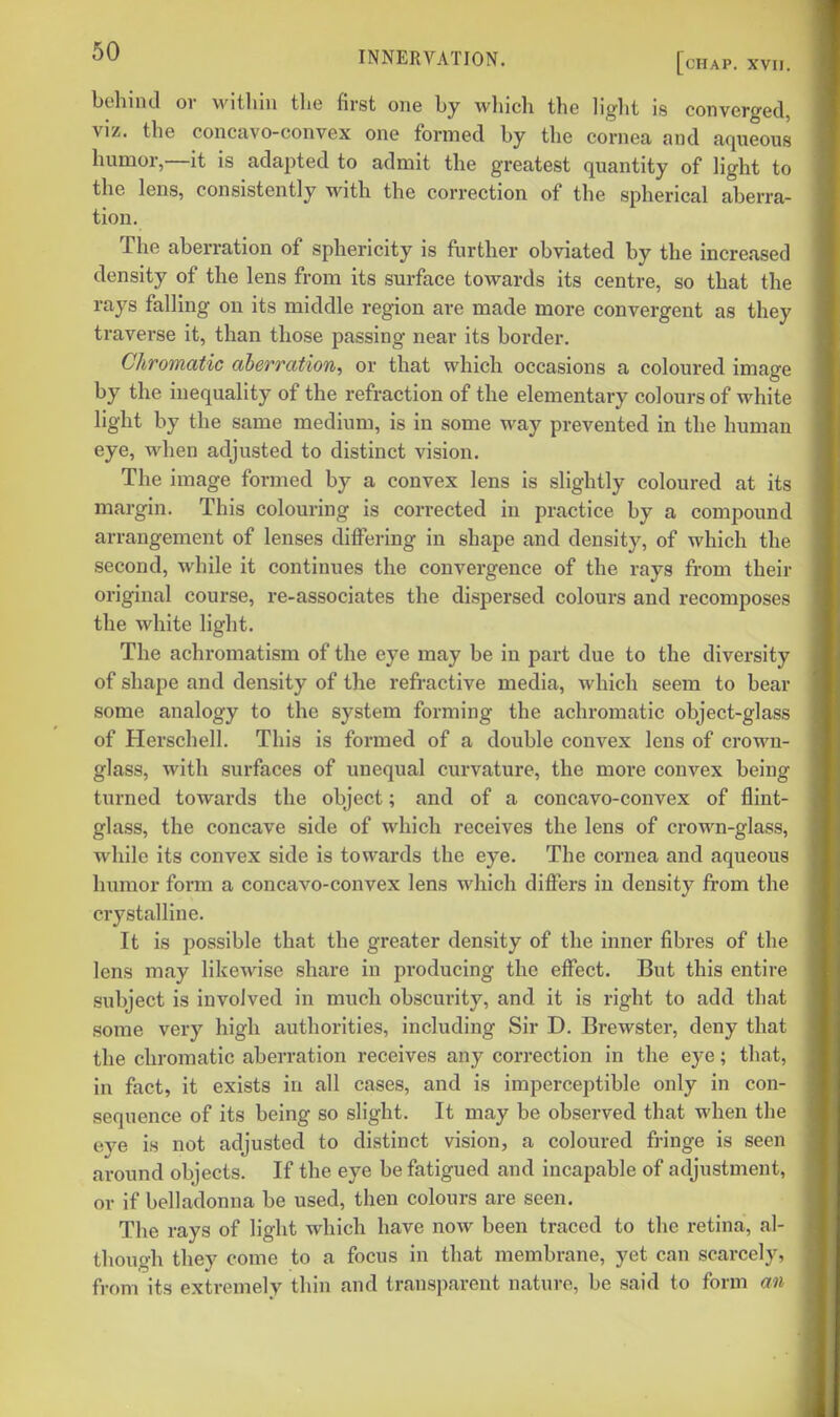 behind or within the first one hy wliich the light is converged, viz. the concavo-convex one formed hy the cornea and aqueous humor,—it is adapted to admit the greatest quantity of light to the lens, consistently with the correction of the spherical aberra- tion. The aberration of sphericity is further obviated by the increased density of the lens from its surface towards its centre, so that the rays falling on its middle region are made more convergent as they traverse it, than those passing near its border. Chromatic aberration, or that which occasions a coloured image by the inequality of the refraction of the elementary colours of white hght by the same medium, is in some way prevented in the human eye, when adjusted to distinct vision. The image formed by a convex lens is slightly coloured at its margin. This colouring is corrected in practice by a compound arrangement of lenses differing in shape and density, of which the second, while it continues the convergence of the rays from their original course, re-associates the dispersed colours and recomposes the white light. The achromatism of the eye may be in part due to the diversity of shape and density of the refractive media, which seem to bear some analogy to the system forming the achromatic object-glass of Herschell. This is formed of a double convex lens of crown- glass, with surfaces of unequal curvature, the more convex being turned towards the object; and of a concavo-convex of flint- glass, the concave side of which receives the lens of crown-glass, while its convex side is towards the eye. The cornea and aqueous humor form a concavo-convex lens which differs in density from the crystalline. It is possible that the greater density of the inner fibres of the lens may likewise share in producing the effect. But this entire subject is involved in much obscurity, and it is right to add that some very high authorities, including Sir D. Brewster, deny that the chromatic aberration receives any correction in the eye; that, in fact, it exists in all cases, and is imperceptible only in con- sequence of its being so slight. It may be observed that when the eye is not adjusted to distinct vision, a coloured fringe is seen around objects. If the eye be fatigued and incapable of adjustment, or if belladonna be used, then colours are seen. The rays of light which have now been traced to the retina, al- though they come to a focus in that membrane, yet can scarcely, from its extremely thin and transparent nature, be said to form an
