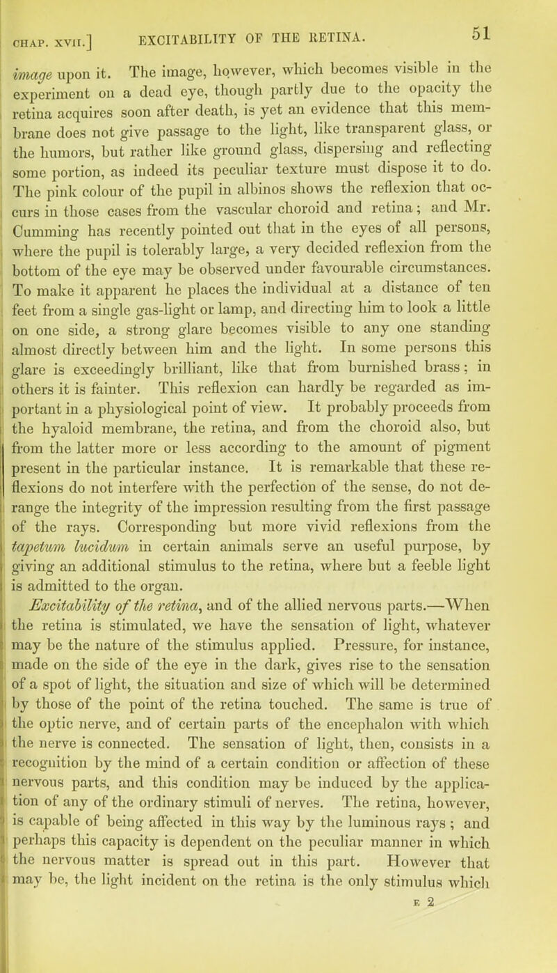 image upon it. The image, however, which becomes visible in the experiment on a dead eye, though partly due to the opacity the retina acquires soon after death, is yet an evidence that this mem- brane does not give passage to the light, like transparent glass, or the humors, but rather like ground glass, dispersuig and reflecting some portion, as indeed its peculiar texture must dispose it to do. The pink colour of the pupil in albinos shows the reflexion that oc- curs in those cases from the vascular choroid and retina; and Mr. Gumming has recently pointed out that in the eyes of all persons, where the pupil is tolerably large, a very decided reflexion from the bottom of the eye may be observed under favourable circumstances. To make it apparent he places the individual at a distance of ten feet from a single gas-light or lamp, and directing him to look a little on one side, a strong glare becomes visible to any one standing almost directly between him and the light. In some persons this glare is exceedingly brilliant, like that from burnished brass; in others it is fainter. This reflexion can hardly be regarded as im- I portant in a physiological point of view. It probably proceeds from the hyaloid membrane, the retina, and from the choroid also, but fi-om the latter more or less according to the amount of pigment present in the particular instance. It is remarkable that these re- flexions do not interfere with the perfection of the sense, do not de- range the integrity of the impression resulting from the first passage of the rays. Corresponding but more vivid reflexions from the tapetum lucidum in certain animals serve an useful purpose, by giving an additional stimulus to the retina, where but a feeble light is admitted to the organ. Excitability/ of tJie retina^ and of the allied nervous parts.—When the retina is stimulated, we have the sensation of light, whatever may be the nature of the stimulus applied. Pressure, for instance, made on the side of tlie eye in the dark, gives rise to the sensation of a spot of light, the situation and size of which will be determined by those of the point of the retina touched. The same is true of the optic nerve, and of certain parts of the encephalon with which 1 the nerve is connected. The sensation of light, then, consists in a recognition by the mind of a certain condition or affection of these nervous parts, and this condition may be induced by the applica- tion of any of the ordinary stimuli of nerves. The retina, however, is capable of being affected in this way by the luminous rays ; and perhaps this capacity is dependent on the peculiar manner in which the nervous matter is spread out in this part. However that may be, the light incident on the retina is the only stimulus which E 2