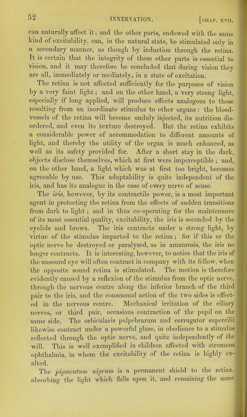 can naturally affect it; and the other parts, endowed with the same kind of excitability, can, in the natural state, be stimulated only in a secondary manner, as though by induction through the retina. It is certain that the integrity of these other parts is essential to vision, and it may therefore be concluded that during vision they are all, immediately or mediately, in a state of excitation. The retina is not affected sufficiently for the purposes of vision by a very faint light; and on the other hand, a very strong light, especially if long applied, will produce effects analogous to those resulting from an inordinate stimulus to other organs : the blood- vessels of the retina will become unduly injected, its nutrition dis- ordered, and even its texture destroyed. But the retina exhibits a considerable power of accommodation to different amounts of light, and thereby the utility of the organ is much enhanced, as well as its safety provided for. After a short stay in the dark, objects disclose themselves, which at first were imperceptible ; and, on the other hand, a light which was at first too bright, becomes agreeable by use. This adaptability is quite independent of the iris, and has its analogue in the case of every nerve of sense. The iris, however, by its contractile power, is a most important agent in protecting the retina fi-om the effects of sudden transitions from dark to light; and in thus co-operating for the maintenance of its most essential quality, excitability, the iris is seconded by the eyelids and brows. The ii-is contracts under a strong light, by virtue of the stimulus imparted to the retina; for if this or the optic nerve be destroyed or paralysed, as in amaurosis, the iris no longer contx'acts. It is interesting, however, to notice that the iris of the unsound eye will often contract in company with its fellow, when the opposite sound retina is stimulated. The motion is therefore evidently caused by a reflexion of the stimulus from the optic nerve, through the nervous centre along the inferior branch of the third pair to the iris, and the consensual action of the two sides is effect- ed in the nervous centre. Mechanical irritation of the ciliary nerves, or third pair, occasions contraction of the pupil on the same side. The orbicularis palpebrarum and corrugator supercilii likewise contract under a powerful glare, in obedience to a stimulus reflected through the optic nerve, and quite independently of the will. This is well exemplified in children affected with strumous ophthalmia, in whom the excitability of the retina is highly ex- alted. The pigmentum nigrum is a permanent shield to the retina, absorbing the light which falls upon it, and remaining the samo