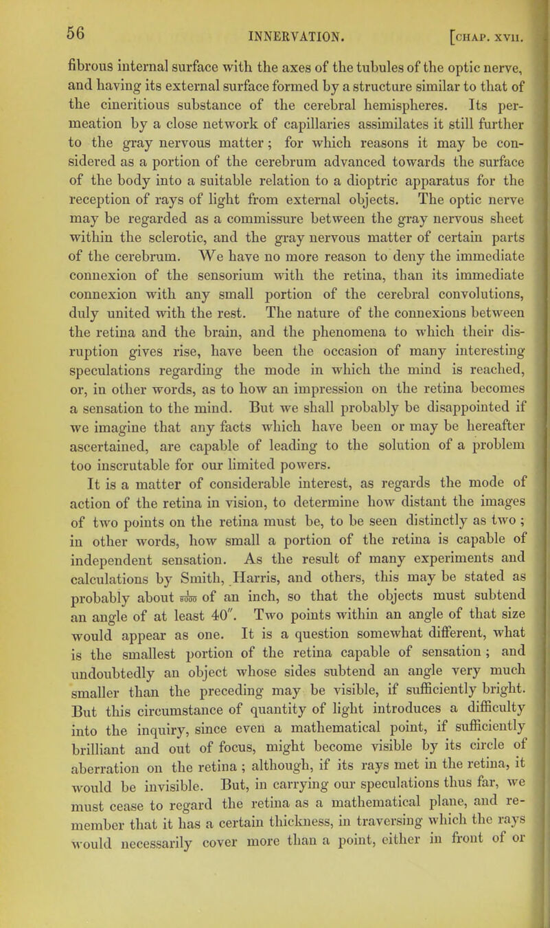 fibrous interna] surface with the axes of the tubules of the optic nerve, and having its external surface formed by a structure similar to that of the cineritious substance of the cerebral hemispheres. Its per- meation by a close network of capillaries assimilates it still further to the gray nervous matter; for wliich reasons it may be con- sidered as a portion of the cerebrum advanced towards the surface of the body into a suitable relation to a dioptric apparatus for the reception of rays of light from external objects. The optic nerve may be regarded as a commissure between the gray nervous sheet within the sclerotic, and the gray nervous matter of certain parts of the cerebrum. We have no more reason to deny the immediate connexion of the sensorium with the retina, than its immediate connexion with any small portion of the cerebral convolutions, duly united with the rest. The nature of the connexions between the retina and the brain, and the phenomena to which their dis- ruption gives rise, have been the occasion of many interesting speculations regarding the mode in which the mind is reached, or, in other words, as to how an impression on the retina becomes a sensation to the mind. But we shall probably be disappointed if we imagine that any facts which have been or may be hereafter ascertained, are capable of leading to the solution of a problem too inscrutable for our limited powers. It is a matter of considerable interest, as regards the mode of action of the retina in vision, to determine how distant the images of two points on the retina must be, to be seen distinctly as two ; in other words, how small a portion of the retina is capable of independent sensation. As the result of many experiments and calculations by Smith, Harris, and others, this may be stated as probably about mm of an inch, so that the objects must subtend an angle of at least 40. Two points within an angle of that size would appear as one. It is a question somewhat different, what is the smallest portion of the retina capable of sensation ; and undoubtedly an object whose sides subtend an angle very much smaller than the preceding may be visible, if sufficiently bright. But this circumstance of quantity of light introduces a difficulty into the inquiry, since even a mathematical point, if sufficiently brilliant and out of focus, might become visible by its circle of aberration on the retina ; although, if its rays met in the retina, it would be invisible. But, in carrying our speculations thus far, we must cease to regard the retina as a mathematical plane, and re- member that it has a certain thickness, in traversing which the rays would necessarily cover more than a point, either in front of or