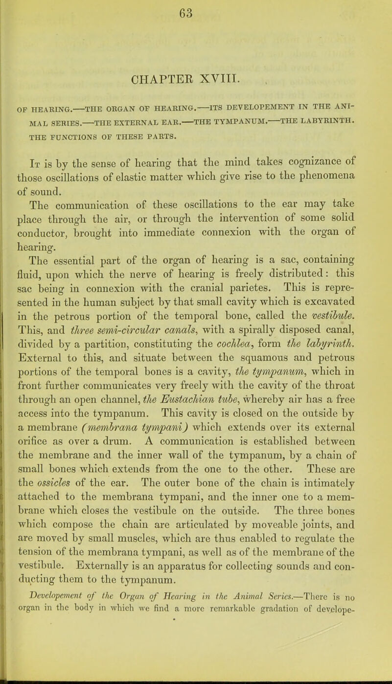 CHAPTER XVIII. OP HEARING. THE ORGAN OF HEARING. ITS DEVELOPEMENT IN THE ANI- MAL SERIES. THE EXTERNAL EAR. THE TYMPANUM. THE LABYRINTH. THE FUNCTIONS OF THESE PARTS. It is by the sense of hearing that the mind takes cognizance of those oscillations of elastic matter which give rise to the phenomena of sound. The communication of these oscillations to the ear may take place through the air, or through the intervention of some solid conductor, brought into immediate connexion with the organ of hearing. The essential part of the organ of hearing is a sac, containing fluid, upon which the nerve of hearing is freely distributed: this sac being in connexion with the cranial parietes. This is repre- sented in the human subject by that small cavity which is excavated in the petrous portion of the temporal bone, called the vestibule. This, and three semi-circular canals, with a spirally disposed canal, divided by a partition, constituting the cochlea, form the labyrinth. External to this, and situate between the squamous and petrous portions of the temporal bones is a cavity, the tympanum, which in front further communicates very freely with the cavity of the throat through an open channel, the Eustachian tube, whereby air has a free access into the tympanum. This cavity is closed on the outside by a membrane (membrana tympani) which extends over its external orifice as over a drum. A communication is established between the membrane and the inner wall of the tympanum, by a chain of small bones which extends from the one to the other. These are the ossicles of the ear. The outer bone of the chain is intimately attached to the membrana tympani, and the inner one to a mem- brane which closes the vestibule on the outside. The three bones which compose the chain are articulated by moveable joints, and are moved by small muscles, which are thus enabled to regulate the tension of the membrana tympani, as well as of the membrane of the vestibule. Externally is an apparatus for collecting sounds and con- ducting them to the tympanum. Developement of the Organ of Hearing in the Animal Series.—Tlierc is no organ in the body in which Ave find a more remarkable gradation of devclope-