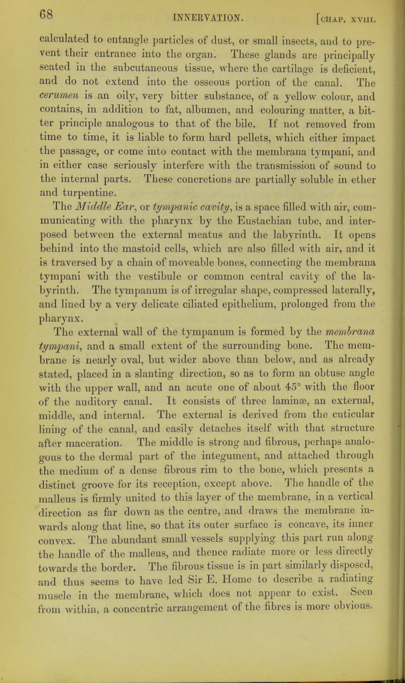 calculated to entangle particles of dust, or small insects, and to pre- vent their entrance into the organ. These glands are principally seated in the subcutaneous tissue, where the cartilage is deficient, and do not extend into the osseous portion of the canal. The cerumen is an oily, very bitter substance, of a yellow colour, and contains, in addition to fat, albumen, and colouring matter, a bit- ter principle analogous to that of the bile. If not removed from time to time, it is liable to form hard pellets, which either impact the passage, or come into contact with the membrana tympani, and in either case seriously interfere with the transmission of sound to the internal parts. These concretions are partially soluble in ether and turpentine. The Middle Ear, or tympanic cavity, is a space filled with air, com- municating with the pharynx by the Eustachian tube, and inter- posed between the external meatus and the labyrinth. It opens behind into the mastoid cells, which are also filled with air, and it is traversed by a chain of moveable bones, connecting the membrana tympani with the vestibule or common central cavity of the la- byrinth. The tympanum is of irregular shape, compressed laterally, and lined by a very delicate ciliated epithelium, prolonged from the pharynx. The external wall of the tympanum is formed by the memhrana tympani, and a small extent of the surrounding bone. The mem- brane is nearly oval, but wider above than below, and as already stated, placed in a slanting direction, so as to form an obtuse angle with the upper wall, and an acute one of about 45° with the floor of the auditory canal. It consists of three laminte, an external, middle, and internal. The external is derived from the cuticidar lining of the canal, and easily detaches itself with that structure after maceration. The middle is strong and fibrous, perhaps analo- gous to the dermal part of the integument, and attached through the medium of a dense fibrous rim to the bone, which presents a distinct groove for its reception, except above. The handle of the malleus is firmly united to this layer of the membrane, in a vertical direction as far down as the centre, and draws the membrane in- wai-ds along that line, so that its outer surface is concave, its inner convex. The abundant small vessels supplying this part run along the handle of the malleus, and thence radiate more or less directly towards the border. The fibrous tissue is in part similarly disposed, and thus seems to have led Sir E. Home to describe a radiating muscle in the membrane, which does not appear to exist. Seen from within, a concentric arrangement of the fibres is more obvious.
