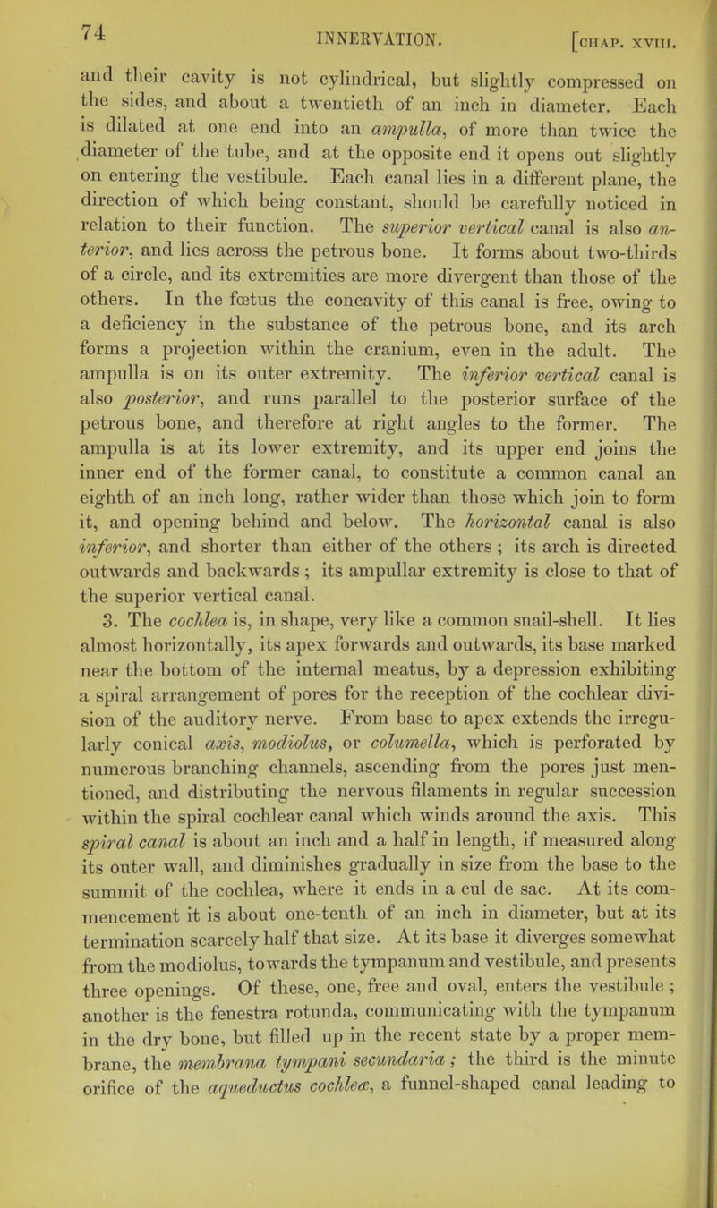 and their cavity is not cylindrical, but slightly compressed on the sides, and about a twentieth of an inch in diameter. Each is dilated at one end into an ampulla, of more than twice the diameter of the tube, and at the opposite end it opens out slightly on entering the vestibule. Each canal lies in a different plane, the direction of which being constant, should be carefully noticed in relation to their function. The sujyerior vertical canal is also an- terior, and lies across the petrous bone. It forms about two-thirds of a circle, and its extremities are more divergent than those of the others. In the foetus the concavity of this canal is free, owing to a deficiency in the substance of the petrous bone, and its arch forms a projection within the cranium, even in the adult. The ampulla is on its outer extremity. The inferior vertical canal is also posterior, and runs parallel to the posterior surface of the petrous bone, and therefore at right angles to the former. The ampulla is at its lower extremity, and its upper end joins the inner end of the former canal, to constitute a common canal an eighth of an inch long, rather wider than those which join to form it, and opening behind and below. The horizontal canal is also inferior, and shorter than either of the others ; its arch is directed outwards and backwards; its ampullar extremity is close to that of the sui^erior vertical canal. 3. The cochlea is, in shape, very like a common snail-shell. It lies almost horizontally, its apex forwards and outwards, its base marked near the bottom of the internal meatus, by a depression exhibiting a spiral arrangement of pores for the reception of the cochlear divi- sion of the auditory nerve. From base to apex extends the irregu- larly conical axis, modiolus, or columella, which is perforated by numerous branching channels, ascending from the pores just men- tioned, and distributing the nervous filaments in regular succession within the spiral cochlear canal which winds around the axis. This spiral canal is about an inch and a half in length, if measured along its outer wall, and diminishes gradually in size from the base to the summit of the cochlea, where it ends in a cul de sac. At its com- mencement it is about one-teuth of an inch in diameter, but at its termination scarcely half that size. At its base it diverges somewhat from the modiolus, towards the tympanum and vestibule, and presents three openings. Of these, one, free and oval, enters the vestibule ; another is the fenestra rotunda, communicating with the tympanum in the dry bone, but filled up in the recent state by a proper mem- brane, the memhrana tympani secundaria; the third is the minute orifice of the aqueductus cochlea, a funnel-shaped canal leading to