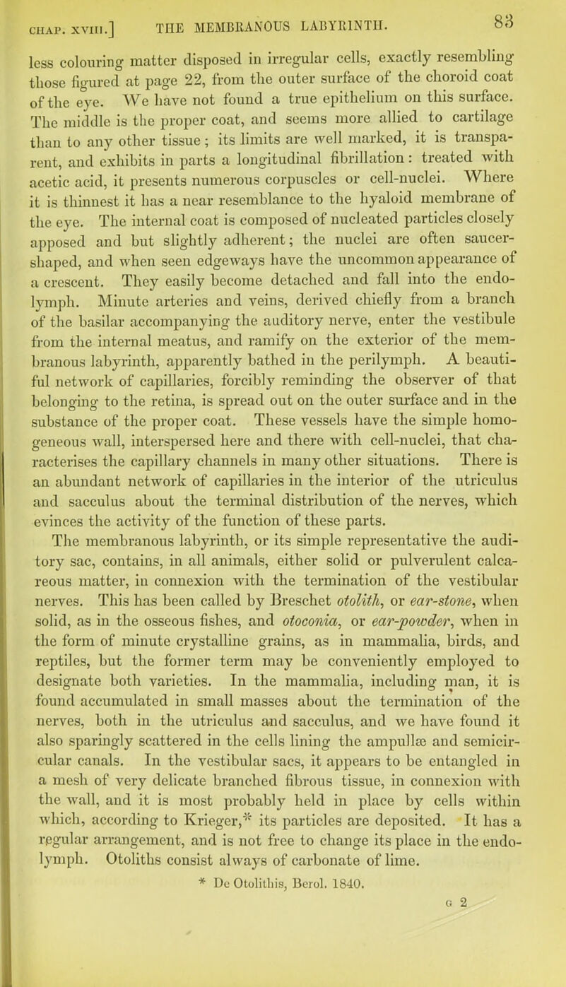 CHAP. XVIII.] THE MEMBRANOUS LABYRINTH. less colouring matter disposed in irregular cells, exactly resembling those figured at page 22, from the outer surface of the choroid coat of the eye. We have not found a true epithelium on this surface. The middle is the proper coat, and seems more allied to cartilage than to any other tissue; its limits are well marked, it is transpa- rent, and exhibits in parts a longitudinal fibrillation: treated with acetic acid, it presents numerous corpuscles or cell-nuclei. Where it is thinnest it has a near resemblance to the hyaloid membrane of the eye. The internal coat is composed of nucleated particles closely apposed and but slightly adherent; the nuclei are often saucer- shaped, and when seen edgeways have the uncommon appearance of a crescent. They easily become detached and fall into the endo- lymph. Minute arteries and veins, derived chiefly from a branch of the basilar accompanying the auditory nerve, enter the vestibule from the internal meatus, and ramify on the exterior of the mem- branous labyrinth, apparently bathed in the perilymph. A beauti- ful network of capillaries, forcibly reminding the observer of that belonging to the retina, is spread out on the outer surface and in the substance of the proper coat. These vessels have the simple homo- geneous wall, interspersed here and there with cell-nuclei, that cha- racterises the capillary channels in many other situations. There is an abundant network of capillaries in the interior of the utriculus and sacculus about the terminal distribution of the nerves, which evinces the activity of the function of these parts. The membranous labyrinth, or its simple representative the audi- tory sac, contains, in all animals, either solid or pulverulent calca- reous matter, in connexion with the termination of the vestibular nerves. This has been called by Breschet otolith, or ear-stone, when solid, as in the osseous fishes, and otoconia, or ear-powder, when in the form of minute crystalline grains, as in mammalia, birds, and reptiles, but the former term may be conveniently employed to designate both varieties. In the mammalia, including man, it is found accumulated in small masses about the termination of the nerves, both in the utriculus aaid sacculus, and we have found it also sparingly scattered in the cells lining the ampulla) and semicir- cular canals. In the vestibular sacs, it appears to be entangled in a mesh of very delicate branched fibrous tissue, in connexion with the wall, and it is most probably held in place by cells within which, according to Krieger,^' its particles are deposited. It has a regular arrangement, and is not free to change its place in the endo- lymph. Otoliths consist always of carbonate of lime. * Dc Otolilliis, Berol. 18-10. G 2