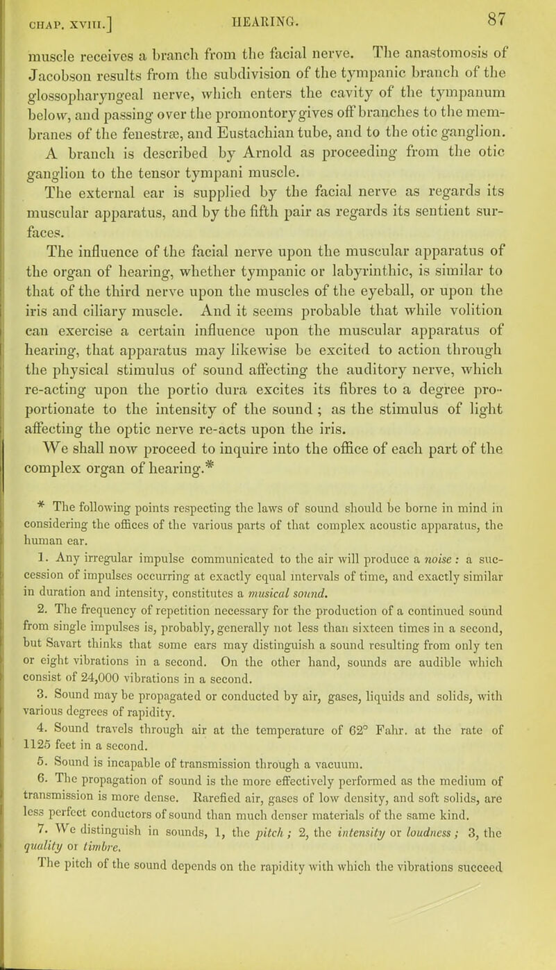 muscle receives a branch from the facial nerve. Tlie anastomosis of Jacobson results from the subdivision of the tympanic branch of the glossopharyngeal nerve, which enters the cavity of the tympanum below, and passing over the promontory gives off branches to the mem- branes of the fenestra?, and Eustachian tube, and to the otic ganglion. A branch is described by Arnold as proceeding from the otic ganglion to the tensor tympani muscle. The external ear is supplied by the facial nerve as regards its muscular apparatus, and by the fifth pair as regards its sentient sur- faces. The influence of the facial nerve upon the muscular apparatus of the organ of hearing, whether tympanic or labyrinthic, is similar to that of the third nerve upon the muscles of the eyeball, or upon the iris and ciliary muscle. And it seems probable that while volition can exercise a certain influence upon the muscular apparatus of hearing, that apparatus may likewise be excited to action through the physical stimulus of sound afiecting the auditory nerve, which re-acting upon the portio dura excites its fibres to a degree pro- portionate to the intensity of the sound ; as the stimulus of light affecting the optic nerve re-acts upon th^ iris. We shall now proceed to inquire into the office of each part of the complex organ of hearing.* * The following points respecting the laws of sound should be borne in mind in considering the oflBces of the various parts of that complex acoustic apparatus, the human ear. 1. Any irregular impulse communicated to the air will produce a noise: a suc- cession of impulses occumng at exactly equal mtervals of time, and exactly similar in duration and intensity, constitutes a musical sound. 2. The frequency of repetition necessary for the production of a continued sound from single impulses is, probably, generally not less than sixteen times in a second, but Savart thinks that some ears may distinguish a sound resulting from only ten or eight vibrations in a second. On the other hand, sounds are audible which consist of 24,000 vibrations in a second. 3. Sound may be propagated or conducted by air, gases, liquids and solids, with various degrees of rapidity. 4. Sound travels through air at the temperature of 62° Falu-. at the rate of 1125 feet in a second. 6. Sound is incapable of transmission through a vacuum. 6. The propagation of sound is the more effectively performed as the medium of transmission is more dense. Rarefied air, gases of low density, and soft solids, are less perfect conductors of sound than much denser materials of the same kind. 7. We distinguish in sounds, 1, the pitch; 2, the intensity or loudness; 3, the quality or timbre. The pitch of the sound depends on the rapidity with which the vibrations succeed